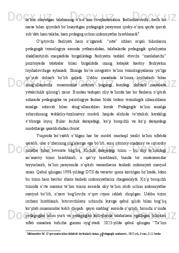 14ta’lim   olayotgan   talabaning   o‘z-o‘zini   rivojlantirishini   faollashtiruvchi,   hech   bir
narsa bilan qiyoslab bo‘lmaydigan pedagogik jarayonni  ijodiy-o‘zini  qayta qurish
sub’ekti ham talaba, ham pedagog uchun imkoniyatlar hisoblanadi 7
.
O‘qituvchi   faoliyati   ham   o‘zgaradi:   “usta”   ishlari   orqali   bilimlarini
pedagogik   texnologiya   asosida   yetkazishdan,   talabalarda   pedagogik   qobiliyatni
shakllantirish   maqsadida   birgalikdagi   faoliyatni   tashkil   etuvchi   “maslahatchi”
pozitsiyada   talabalar   bilan   birgalikda   uning   kelajak   kasbiy   faoliyatini
loyihalovchiga   aylanadi.   Shunga   ko‘ra   integrativ   ta’lim   texnologiyalarini   yo‘lga
qo‘yish   dolzarb   bo‘lib   qoladi.   Ushbu   masalada   ta’limni   loyihalash   bilan
shug‘ullanuvchi   muammolar   instituti   bugungi   kundagi   dolzarb   masalada
yetakchilik qilmog‘i  zarur. Bundan tashqari  oliy ta’limda har  bir  fanlarni  o‘qitish
sohasida   pedagogika   va   psixologiya   fanlari   bloki   tezkor   texnologik   izlanishlarni
amalga   oshirish   bilan   shug‘ullanishlari   kerak.   Pedagogik   ta’lim   amalga
oshirishining   tashkiliy-tuzilmaviy   modeli   haqida   alohida   to‘xtalish   kerakligi
e’tiborga   loyiq.   Bular:   kichik   darajadagi,   ko‘p   bosqichli   va   ko‘p   darajadagi
modellarga qaratilishidan iborat.
Yuqorida   ko‘rsatib   o‘tilgan   har   bir   model   mustaqil   yaxlit   ta’lim   sifatida
qaralib, ular o‘zlarining jilg‘alariga ega bo‘lib, aniq ijtimoiy-madaniy va iqtisodiy
xolatlar   bilan   bevosita   bog‘liq.   Kichik   darajadagi   tizim   –   bu   oliy   ta’limdagi
an’anaviy   tizim   hisoblanib,   u   qat’iy   hisoblanib,   bunda   tor   mutaxassislar
tayyorlanib,   ta’lim   jarayonida   o‘qitish   variantlarini   tanlash   imkoniyati   mavjud
emas. Qabul qilingan 1998-yildagi   DTS   da   variativ   qismi kiritilgan   bo‘lsada,   lekin
bu   tizim   ham   baribir   shaxs   tanlash   imkoniyatlarini   chagaralaydi.   Ko‘p   bosqichli
tizimda   o‘rta   maxsus   ta’lim   tizimi   asosida   oliy   ta’lim   olish   uchun   imkoniyatlar
mavjud   bo‘lib,   o‘zaro   bog‘lovchi   o‘quv   rejasi   ishlab   chiqilgan.   Ushbu   tizim
ixcham   hisoblanib,   bitiruvchilarni   uchinchi   kursga   qabul   qilish   bilan   bog‘liq
ko‘plab   muammolar   kelib chiqadi: qaysi mablag‘ asosida o‘qitish, birinchi o‘rinda
pedagogika   bilim   yurti   va   pedagogika   kollejlarida   talabalarni   egallagan   bilimlari
sifati   masalasi   turlicha   gumon   uyg‘otadi.   2023-yilda   qabul   qilingan   “Ta’lim
7
 Mahmudov   M.   O‘quv   materialini   didaktik   loyihalash   tizimi.   «Pedagogik   mahorat»,   2022   yil,   3-son,   3-11   betlar 