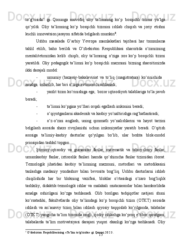 15to‘g‘risida”   gi   Qonunga   muvofiq   oliy   ta’limning   ko‘p   bosqichli   tizimi   yo‘lga
qo‘yildi.   Oliy   ta’limning   ko‘p   bosqichli   tizimini   ishlab   chiqish   va   joriy   etishni
kuchli innovatsion jarayon sifatida belgilash mumkin 8
.
Ushbu   masalada   G‘arbiy   Yevropa   mamlakatlari   tajribasi   har   tomonlama
tahlil   etilib,   baho   berildi   va   O‘zbekiston   Respublikasi   sharoitida   o‘zimizning
mentalitetimizdan   kelib   chiqib,   oliy   ta’limning   o‘ziga   xos   ko‘p   bosqichli   tizimi
yaratildi.   Oliy   pedagogik   ta’limni   ko‘p   bosqichli   mazmuni   bizning   sharoitimizda
ikki darajali model:
- umumiy   (bazaviy-bakalaviriat   va   to‘liq   (magistratura)   ko‘rinishida  
amalga   oshirilib, har biri o‘ziga avtonom hisoblanadi;
- yaxlit   tizim   ko‘rinishiga   ega;     bozor   iqtisodiyoti   talablariga   to‘la   javob
beradi;
- ta’limni   ko‘pgina   yo‘llari   orqali   egallash   imkonini   beradi;
- o‘qiyotganlarni   akademik   va   kasbiy   yo‘naltirishga   rag‘batlantiradi;
- o‘z-o‘zini   anglash,   uning   qimmatli   yo‘nalishlarini   va   hayot   tarzini
belgilash   asosida   shaxs   rivojlanishi   uchun   imkoniyatlar   yaratib   beradi.   O‘qitish
asosiga   ta’limiy-kasbiy   dasturlar   qo‘yilgan   bo‘lib,   ular   beshta   blok-model
prinsipidan tashkil topgan.
Ijtimoiy-iqtisodiy   va   gumanitar   fanlar,   matematik   va   tabiiy-ilmiy   fanlar,
umumkasbiy   fanlar,   ixtisoslik   fanlari   hamda   qo‘shimcha   fanlar   tizimidan   iborat.
Texnologik  jihatidan	  kasbiy	  ta’limning	  mazmuni,	  metodlari	  va	  metodikasini
tanlashga   madaniy   yondashuv   bilan   bevosita   bog‘liq.   Ushbu   dasturlarni   ishlab
chiqilishida   har   bir   blokning   vazifasi,   bloklar   o‘rtasidagi   o‘zaro   bog‘liqlik
tashkiliy,   didaktik-texnologik   ishlar   va   malakali   mutaxassislar   bilan   hamkorlikda
amalga   oshirilgani   ko‘zga   tashlanadi.   Olib   borilgan   tadqiqotlar   natijasi   shuni
ko‘rsatadiki,   fakultetlarda   oliy   ta’limdagi   ko‘p   bosqichli   tizim   (OTKT)   asosida
ishlash   va   an’anaviy   tizim   bilan   ishlash   qiyosiy   taqqoslab   ko‘rilganda,   talabalar
(OTKT) yangicha ta’lim tizimida ongli, ijodiy ishlashga ko‘proq e’tibor qaratgani,
talabalarda   ta’lim   motivatsiyasi   darajasi   yuqori   ekanligi   ko‘zga   tashlanadi.   Oliy
8
  O‘zbekiston   Respublikasining   «Ta’lim   to‘g‘risida»   gi   Qonuni. 2 0 2 3 . 