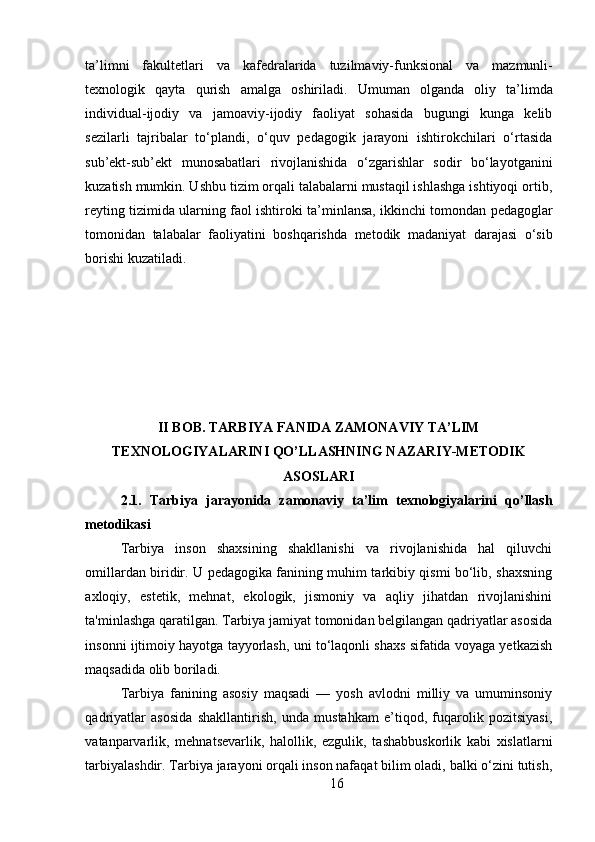 16ta’limni   fakultetlari   va   kafedralarida   tuzilmaviy-funksional   va   mazmunli-
texnologik   qayta   qurish   amalga   oshiriladi.   Umuman   olganda   oliy   ta’limda
individual-ijodiy   va   jamoaviy-ijodiy   faoliyat   sohasida   bugungi   kunga   kelib
sezilarli   tajribalar   to‘plandi,   o‘quv   pedagogik   jarayoni   ishtirokchilari   o‘rtasida
sub’ekt-sub’ekt   munosabatlari   rivojlanishida   o‘zgarishlar   sodir   bo‘layotganini
kuzatish mumkin. Ushbu tizim orqali talabalarni mustaqil ishlashga ishtiyoqi ortib,
reyting tizimida ularning faol ishtiroki   ta’minlansa,   ikkinchi   tomondan   pedagoglar
tomonidan   talabalar   faoliyatini   boshqarishda   metodik   madaniyat   darajasi   o‘sib
borishi kuzatiladi.
II BOB. TARBIYA FANIDA ZAMONAVIY TA’LIM
TEXNOLOGIYALARINI QO’LLASHNING NAZARIY-METODIK
ASOSLARI
2.1.   Tarbiya   jarayonida   zamonaviy   ta’lim   texnologiyalarini   qo’llash
metodikasi
Tarbiya   inson   shaxsining   shakllanishi   va   rivojlanishida   hal   qiluvchi
omillardan biridir. U pedagogika fanining muhim tarkibiy qismi bo‘lib, shaxsning
axloqiy,   estetik,   mehnat,   ekologik,   jismoniy   va   aqliy   jihatdan   rivojlanishini
ta'minlashga qaratilgan. Tarbiya jamiyat tomonidan belgilangan qadriyatlar asosida
insonni ijtimoiy hayotga tayyorlash, uni to‘laqonli shaxs sifatida voyaga yetkazish
maqsadida olib boriladi.
Tarbiya   fanining   asosiy   maqsadi   —   yosh   avlodni   milliy   va   umuminsoniy
qadriyatlar   asosida   shakllantirish,   unda   mustahkam   e’tiqod,   fuqarolik   pozitsiyasi,
vatanparvarlik,   mehnatsevarlik,   halollik,   ezgulik,   tashabbuskorlik   kabi   xislatlarni
tarbiyalashdir. Tarbiya jarayoni orqali inson nafaqat bilim oladi, balki o‘zini tutish, 