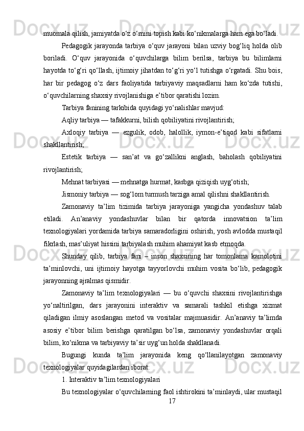 17muomala qilish, jamiyatda o‘z o‘rnini topish kabi ko‘nikmalarga ham ega bo‘ladi.
Pedagogik   jarayonda   tarbiya   o‘quv   jarayoni   bilan   uzviy   bog‘liq   holda   olib
boriladi.   O‘quv   jarayonida   o‘quvchilarga   bilim   berilsa,   tarbiya   bu   bilimlarni
hayotda to‘g‘ri qo‘llash, ijtimoiy jihatdan to‘g‘ri yo‘l tutishga o‘rgatadi. Shu bois,
har   bir   pedagog   o‘z   dars   faoliyatida   tarbiyaviy   maqsadlarni   ham   ko‘zda   tutishi,
o‘quvchilarning shaxsiy rivojlanishiga e’tibor qaratishi lozim.
Tarbiya fanining tarkibida quyidagi yo‘nalishlar mavjud:
Aqliy tarbiya — tafakkurni, bilish qobiliyatini rivojlantirish;
Axloqiy   tarbiya   —   ezgulik,   odob,   halollik,   iymon-e’tiqod   kabi   sifatlarni
shakllantirish;
Estetik   tarbiya   —   san’at   va   go‘zallikni   anglash,   baholash   qobiliyatini
rivojlantirish;
Mehnat tarbiyasi — mehnatga hurmat, kasbga qiziqish uyg‘otish;
Jismoniy tarbiya — sog‘lom turmush tarziga amal qilishni shakllantirish.
Zamonaviy   ta’lim   tizimida   tarbiya   jarayoniga   yangicha   yondashuv   talab
etiladi.   An’anaviy   yondashuvlar   bilan   bir   qatorda   innovatsion   ta’lim
texnologiyalari yordamida tarbiya samaradorligini oshirish, yosh avlodda mustaqil
fikrlash, mas’uliyat hissini tarbiyalash muhim ahamiyat kasb etmoqda.
Shunday   qilib,   tarbiya   fani   –   inson   shaxsining   har   tomonlama   kamolotini
ta’minlovchi,   uni   ijtimoiy   hayotga   tayyorlovchi   muhim   vosita   bo‘lib,   pedagogik
jarayonning ajralmas qismidir.
Zamonaviy   ta’lim   texnologiyalari   —   bu   o‘quvchi   shaxsini   rivojlantirishga
yo‘naltirilgan,   dars   jarayonini   interaktiv   va   samarali   tashkil   etishga   xizmat
qiladigan   ilmiy   asoslangan   metod   va   vositalar   majmuasidir.   An’anaviy   ta’limda
asosiy   e’tibor   bilim   berishga   qaratilgan   bo‘lsa,   zamonaviy   yondashuvlar   orqali
bilim, ko‘nikma va tarbiyaviy ta’sir uyg‘un holda shakllanadi.
Bugungi   kunda   ta’lim   jarayonida   keng   qo‘llanilayotgan   zamonaviy
texnologiyalar quyidagilardan iborat:
1. Interaktiv ta’lim texnologiyalari
Bu texnologiyalar o‘quvchilarning faol ishtirokini ta’minlaydi, ular mustaqil 