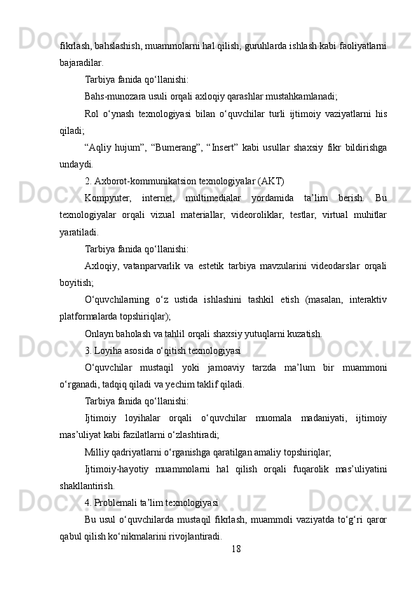 18fikrlash, bahslashish, muammolarni hal qilish, guruhlarda ishlash kabi faoliyatlarni
bajaradilar.
Tarbiya fanida qo‘llanishi:
Bahs-munozara usuli orqali axloqiy qarashlar mustahkamlanadi;
Rol   o‘ynash   texnologiyasi   bilan   o‘quvchilar   turli   ijtimoiy   vaziyatlarni   his
qiladi;
“Aqliy   hujum”,   “Bumerang”,   “Insert”   kabi   usullar   shaxsiy   fikr   bildirishga
undaydi.
2. Axborot-kommunikatsion texnologiyalar (AKT)
Kompyuter,   internet,   multimedialar   yordamida   ta’lim   berish.   Bu
texnologiyalar   orqali   vizual   materiallar,   videoroliklar,   testlar,   virtual   muhitlar
yaratiladi.
Tarbiya fanida qo‘llanishi:
Axloqiy,   vatanparvarlik   va   estetik   tarbiya   mavzularini   videodarslar   orqali
boyitish;
O‘quvchilarning   o‘z   ustida   ishlashini   tashkil   etish   (masalan,   interaktiv
platformalarda topshiriqlar);
Onlayn baholash va tahlil orqali shaxsiy yutuqlarni kuzatish.
3. Loyiha asosida o‘qitish texnologiyasi
O‘quvchilar   mustaqil   yoki   jamoaviy   tarzda   ma’lum   bir   muammoni
o‘rganadi, tadqiq qiladi va yechim taklif qiladi.
Tarbiya fanida qo‘llanishi:
Ijtimoiy   loyihalar   orqali   o‘quvchilar   muomala   madaniyati,   ijtimoiy
mas’uliyat kabi fazilatlarni o‘zlashtiradi;
Milliy qadriyatlarni o‘rganishga qaratilgan amaliy topshiriqlar;
Ijtimoiy-hayotiy   muammolarni   hal   qilish   orqali   fuqarolik   mas’uliyatini
shakllantirish.
4. Problemali ta’lim texnologiyasi
Bu   usul   o‘quvchilarda   mustaqil   fikrlash,   muammoli   vaziyatda   to‘g‘ri   qaror
qabul qilish ko‘nikmalarini rivojlantiradi. 