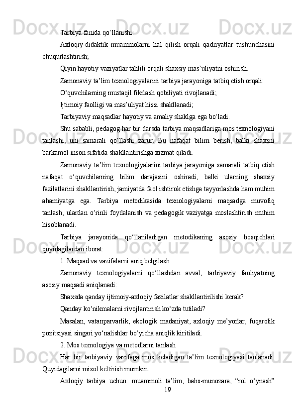 19Tarbiya fanida qo‘llanishi:
Axloqiy-didaktik   muammolarni   hal   qilish   orqali   qadriyatlar   tushunchasini
chuqurlashtirish;
Qiyin hayotiy vaziyatlar tahlili orqali shaxsiy mas’uliyatni oshirish.
Zamonaviy ta’lim texnologiyalarini tarbiya jarayoniga tatbiq etish orqali:
O‘quvchilarning mustaqil fikrlash qobiliyati rivojlanadi;
Ijtimoiy faolligi va mas’uliyat hissi shakllanadi;
Tarbiyaviy maqsadlar hayotiy va amaliy shaklga ega bo‘ladi.
Shu sababli, pedagog har bir darsda tarbiya maqsadlariga mos texnologiyani
tanlashi,   uni   samarali   qo‘llashi   zarur.   Bu   nafaqat   bilim   berish,   balki   shaxsni
barkamol inson sifatida shakllantirishga xizmat qiladi.
Zamonaviy   ta’lim   texnologiyalarini   tarbiya  jarayoniga   samarali   tatbiq   etish
nafaqat   o‘quvchilarning   bilim   darajasini   oshiradi,   balki   ularning   shaxsiy
fazilatlarini shakllantirish, jamiyatda faol ishtirok etishga tayyorlashda ham muhim
ahamiyatga   ega.   Tarbiya   metodikasida   texnologiyalarni   maqsadga   muvofiq
tanlash,   ulardan   o‘rinli   foydalanish   va   pedagogik   vaziyatga   moslashtirish   muhim
hisoblanadi.
Tarbiya   jarayonida   qo‘llaniladigan   metodikaning   asosiy   bosqichlari
quyidagilardan iborat:
1. Maqsad va vazifalarni aniq belgilash
Zamonaviy   texnologiyalarni   qo‘llashdan   avval,   tarbiyaviy   faoliyatning
asosiy maqsadi aniqlanadi:
Shaxsda qanday ijtimoiy-axloqiy fazilatlar shakllantirilishi kerak?
Qanday ko‘nikmalarni rivojlantirish ko‘zda tutiladi?
Masalan,   vatanparvarlik,   ekologik   madaniyat,   axloqiy   me’yorlar,   fuqarolik
pozitsiyasi singari yo‘nalishlar bo‘yicha aniqlik kiritiladi.
2. Mos texnologiya va metodlarni tanlash
Har   bir   tarbiyaviy   vazifaga   mos   keladigan   ta’lim   texnologiyasi   tanlanadi.
Quyidagilarni misol keltirish mumkin:
Axloqiy   tarbiya   uchun:   muammoli   ta’lim,   bahs-munozara,   “rol   o‘ynash” 