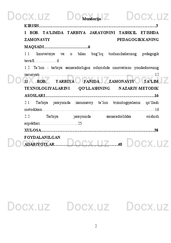 2Mundarija
KIRISH........................................................................................................................3
I   BOB.   TA’LIMDA   TARBIYA   JARAYONINI   TASHKIL   ETISHDA
ZAMONAVIY   PEDAGOGIKKANING
MAQSADI............................................6
1.1.   Innovatsiya   va   u   bilan   bog‘liq   tushunchalarning   pedagogik
tavsifi.......................6
1.2.   Ta’lim   -   tarbiya   samaradorligini   oshirishda   innovatsion   yondashuvning
zaruriyati......................................................................................................................12
II   BOB.   TARBIYA   FANIDA   ZAMONAVIY   TA’LIM
TEXNOLOGIYALARINI   QO’LLASHNING   NAZARIY-METODIK
ASOSLARI.............................................................................................................16
2.1.   Tarbiya   jarayonida   zamonaviy   ta’lim   texnologiyalarini   qo’llash
metodikasi................................................................................................................16
2.2.   Tarbiya   jarayonida   samaradorlikka   erishish
aspektlari.......................................25
XULOSA....................................................................................................................38
FOYDALANILGAN
ADABIYOTLAR .................................................................40 
