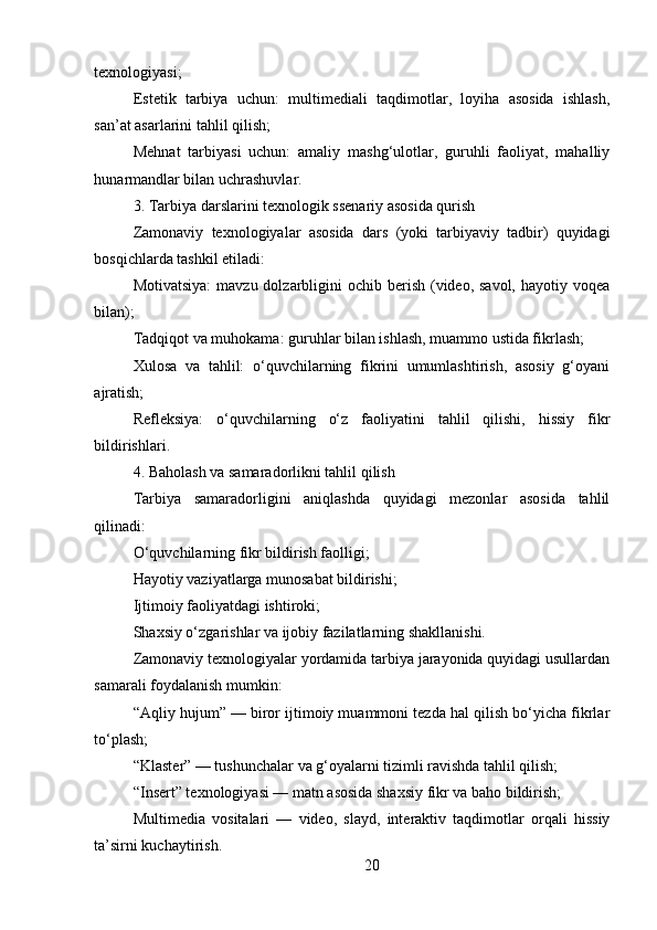 20texnologiyasi;
Estetik   tarbiya   uchun:   multimediali   taqdimotlar,   loyiha   asosida   ishlash,
san’at asarlarini tahlil qilish;
Mehnat   tarbiyasi   uchun:   amaliy   mashg‘ulotlar,   guruhli   faoliyat,   mahalliy
hunarmandlar bilan uchrashuvlar.
3. Tarbiya darslarini texnologik ssenariy asosida qurish
Zamonaviy   texnologiyalar   asosida   dars   (yoki   tarbiyaviy   tadbir)   quyidagi
bosqichlarda tashkil etiladi:
Motivatsiya:  mavzu dolzarbligini  ochib  berish  (video, savol,  hayotiy voqea
bilan);
Tadqiqot va muhokama: guruhlar bilan ishlash, muammo ustida fikrlash;
Xulosa   va   tahlil:   o‘quvchilarning   fikrini   umumlashtirish,   asosiy   g‘oyani
ajratish;
Refleksiya:   o‘quvchilarning   o‘z   faoliyatini   tahlil   qilishi,   hissiy   fikr
bildirishlari.
4. Baholash va samaradorlikni tahlil qilish
Tarbiya   samaradorligini   aniqlashda   quyidagi   mezonlar   asosida   tahlil
qilinadi:
O‘quvchilarning fikr bildirish faolligi;
Hayotiy vaziyatlarga munosabat bildirishi;
Ijtimoiy faoliyatdagi ishtiroki;
Shaxsiy o‘zgarishlar va ijobiy fazilatlarning shakllanishi.
Zamonaviy texnologiyalar yordamida tarbiya jarayonida quyidagi usullardan
samarali foydalanish mumkin:
“Aqliy hujum” — biror ijtimoiy muammoni tezda hal qilish bo‘yicha fikrlar
to‘plash;
“Klaster” — tushunchalar va g‘oyalarni tizimli ravishda tahlil qilish;
“Insert” texnologiyasi — matn asosida shaxsiy fikr va baho bildirish;
Multimedia   vositalari   —   video,   slayd,   interaktiv   taqdimotlar   orqali   hissiy
ta’sirni kuchaytirish. 