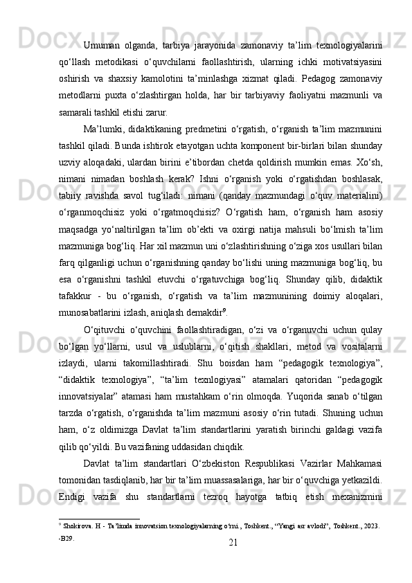 21Umuman   olganda,   tarbiya   jarayonida   zamonaviy   ta’lim   texnologiyalarini
qo‘llash   metodikasi   o‘quvchilarni   faollashtirish,   ularning   ichki   motivatsiyasini
oshirish   va   shaxsiy   kamolotini   ta’minlashga   xizmat   qiladi.   Pedagog   zamonaviy
metodlarni   puxta   o‘zlashtirgan   holda,   har   bir   tarbiyaviy   faoliyatni   mazmunli   va
samarali tashkil etishi zarur.
Ma’lumki,   didaktikaning   predmetini   o‘rgatish,   o‘rganish   ta’lim   mazmunini
tashkil qiladi. Bunda ishtirok etayotgan uchta komponent bir-birlari bilan shunday
uzviy   aloqadaki,   ulardan   birini   e’tibordan   chetda   qoldirish   mumkin   emas.   Xo‘sh,
nimani   nimadan   boshlash   kerak?   Ishni   o‘rganish   yoki   o‘rgatishdan   boshlasak,
tabiiy   ravishda   savol   tug‘iladi:   nimani   (qanday   mazmundagi   o‘quv   materialini)
o‘rganmoqchisiz   yoki   o‘rgatmoqchisiz?   O‘rgatish   ham,   o‘rganish   ham   asosiy
maqsadga   yo‘naltirilgan   ta’lim   ob’ekti   va   oxirgi   natija   mahsuli   bo‘lmish   ta’lim
mazmuniga bog‘liq. Har xil mazmun uni o‘zlashtirishning o‘ziga xos usullari bilan
farq qilganligi uchun o‘rganishning qanday bo‘lishi uning mazmuniga bog‘liq, bu
esa   o‘rganishni   tashkil   etuvchi   o‘rgatuvchiga   bog‘liq.   Shunday   qilib,   didaktik
tafakkur   -   bu   o‘rganish,   o‘rgatish   va   ta’lim   mazmunining   doimiy   aloqalari,
munosabatlarini izlash, aniqlash demakdir 9
.
O‘qituvchi   o‘quvchini   faollashtiradigan,   o‘zi   va   o‘rganuvchi   uchun   qulay
bo‘lgan   yo‘llarni,   usul   va   uslublarni,   o‘qitish   shakllari,   metod   va   vositalarni
izlaydi,   ularni   takomillashtiradi.   Shu   boisdan   ham   “pedagogik   texnologiya”,
“didaktik   texnologiya”,   “ta’lim   texnlogiyasi”   atamalari   qatoridan   “pedagogik
innovatsiyalar”   atamasi   ham   mustahkam   o‘rin   olmoqda.   Yuqorida   sanab   o‘tilgan
tarzda   o‘rgatish,   o‘rganishda   ta’lim   mazmuni   asosiy   o‘rin   tutadi.   Shuning   uchun
ham,   o‘z   oldimizga   Davlat   ta’lim   standartlarini   yaratish   birinchi   galdagi   vazifa
qilib qo‘yildi. Bu vazifaning uddasidan chiqdik.
Davlat   ta’lim   standartlari   O‘zbekiston   Respublikasi   Vazirlar   Mahkamasi
tomonidan tasdiqlanib,   har   bir   ta’lim   muassasalariga,   har   bir   o‘quvchiga   yetkazildi.
Endigi   vazifa   shu   standartlarni   tezroq   hayotga   tatbiq   etish   mexanizmini
9
  Shokirova.   H   -   Ta’limda   innovatsion   texnologiyalarning   o‘rni.,   Toshkent.,   “Yangi   asr   avlodi”‚   Toshkent.,   2023. 
-B29. 