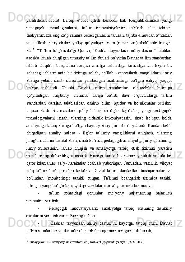 22yaratishdan   iborat.   Biroq,   e’tirof   qilish   kerakki,   hali   Respublikamizda   yangi
pedagogik   texnologiyalarni,   ta’lim   innovatsiyalarini   to‘plash,   ular   ichidan
faoliyatimizda eng ko‘p samara beradiganlarini tanlash, tajriba-sinovdan o‘tkazish
va   qo‘llash-   joriy   etishni   yo‘lga   qo‘yadigan   tizim   (mexanizm)   shakllantirilmagan
edi 10
.   “Ta’lim   to‘g‘risida”gi   Qonun,   “Kadrlar   tayyorlash   milliy   dasturi”   talablari
asosida ishlab chiqilgan umumiy ta’lim fanlari bo‘yicha Davlat ta’lim standartlari
ishlab   chiqilib,   bosqichma-bosqich   amalga   oshirishga   kirishilgandan   keyin   bu
sohadagi   ishlarni   aniq   bir   tizimga   solish,   qo‘llab   -   quvvatlash,   yangiliklarni   joriy
etishga   yetarli   shart-   sharoitlar   yaratadigan   tuzilmalarga   bo‘lgan   ehtiyoj   yaqqol
ko‘zga   tashlandi.   Chunki,   Davlat   ta’lim   standartlari   o‘quvchilar   bilimiga
qo‘yiladigan   majburiy   minimal   daraja   bo‘lib,   davr   o‘quvchilarga   ta’lim
standartlari   darajasi   talablaridan   oshirib   bilim,   iqtidor   va   ko‘nikmalar   berishni
taqozo   etadi.   Bu   masalani   ijobiy   hal   qilish   ilg‘or   tajribalar,   yangi   pedagogik
texnologiyalarni   izlash,   ularning   didaktik   imkoniyatlarini   sinab   ko‘rgan   holda
amaliyotga tatbiq etishga bo‘lgan hayotiy ehtiyojni oshirib yubordi. Bundan kelib
chiqadigan   amaliy   hulosa   -   ilg‘or   ta’limiy   yangiliklarni   aniqlash,   ularning
jamg‘armalarini tashkil etish, sinab ko‘rish, pedagogik amaliyotga joriy qilishning,
ilmiy   xulosalarini   ishlab   chiqish   va   amaliyotga   tatbiq   etish   tizimini   yaratish
masalasining   dolzarbligini   oshirdi.   Hozirgi   kunda   bu   tizimni   yaratish   yo‘lida   bir
qator   izlanishlar,   sa’y-   harakatlar   boshlab   yuborilgan.   Jumladan,   vazirlik,   viloyat
xalq   ta’limi   boshqarmalari   tarkibida   Davlat   ta’lim   standartlari   boshqarmalari   va
bo‘limlari   (monitoringi)   tashkil   etilgan.   Ta’limni   boshqarish   tizimida   tashkil
qilingan yangi bo‘g‘inlar quyidagi vazifalarni amalga oshirib bormoqda:
- ta’lim   sohasidagi   qonunlar,   me’yoriy   hujjatlarning   bajarilish
nazoratini   yuritish;
- Pedagogik   innovatsiyalarni   amaliyotga   tatbiq   etishning   tashkiliy
asoslarini yaratish zarur. Buning uchun:
- “Kadrlar   tayyorlash   milliy   dasturi”ni   hayotga,   tatbiq   etish,   Davlat
ta’lim standartlari va dasturlari bajarilishining monitoringini olib borish;
10
 Xudoyqulov.   X   –   Tarbiyaviy   ishlar   metodikasi.,   Toshkent.,   “Innovatsiya   ziyo”.,   2020.   - B.71 