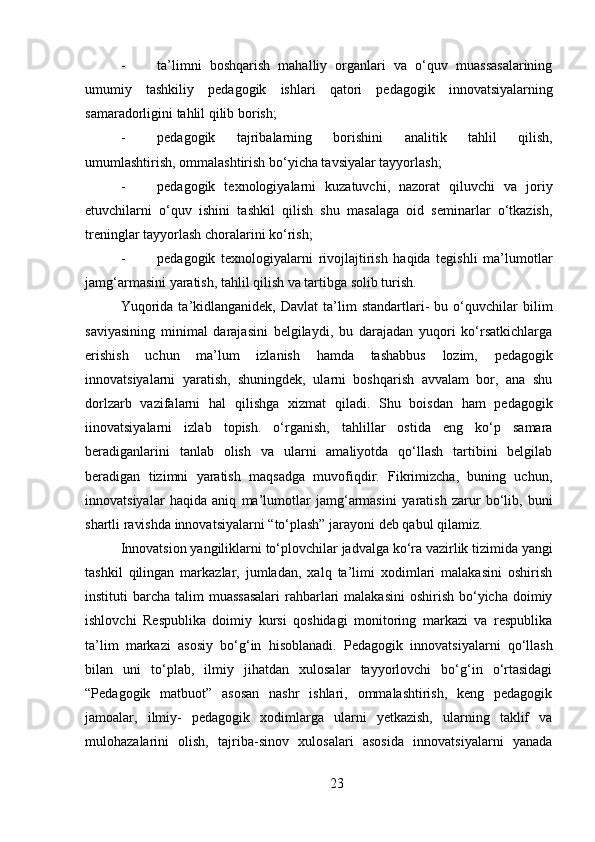 23- ta’limni   boshqarish   mahalliy   organlari   va   o‘quv   muassasalarining
umumiy   tashkiliy   pedagogik   ishlari   qatori   pedagogik   innovatsiyalarning
samaradorligini tahlil qilib borish;
- pedagogik   tajribalarning   borishini   analitik   tahlil   qilish,
umumlashtirish, ommalashtirish bo‘yicha tavsiyalar tayyorlash;
- pedagogik   texnologiyalarni   kuzatuvchi,   nazorat   qiluvchi   va   joriy
etuvchilarni   o‘quv   ishini   tashkil   qilish   shu   masalaga   oid   seminarlar   o‘tkazish,
treninglar tayyorlash choralarini ko‘rish;
- pedagogik   texnologiyalarni   rivojlajtirish   haqida   tegishli   ma’lumotlar
jamg‘armasini yaratish, tahlil qilish va tartibga solib turish.
Yuqorida   ta’kidlanganidek,  Davlat   ta’lim   standartlari-   bu   o‘quvchilar   bilim
saviyasining   minimal   darajasini   belgilaydi,   bu   darajadan   yuqori   ko‘rsatkichlarga
erishish   uchun   ma’lum   izlanish   hamda   tashabbus   lozim,   pedagogik
innovatsiyalarni   yaratish,   shuningdek,   ularni   boshqarish   avvalam   bor,   ana   shu
dorlzarb   vazifalarni   hal   qilishga   xizmat   qiladi.   Shu   boisdan   ham   pedagogik
iinovatsiyalarni   izlab   topish.   o‘rganish,   tahlillar   ostida   eng   ko‘p   samara
beradiganlarini   tanlab   olish   va   ularni   amaliyotda   qo‘llash   tartibini   belgilab
beradigan   tizimni   yaratish   maqsadga   muvofiqdir.   Fikrimizcha,   buning   uchun,
innovatsiyalar   haqida   aniq   ma’lumotlar   jamg‘armasini   yaratish   zarur   bo‘lib,   buni
shartli   ravishda   innovatsiyalarni   “to‘plash” jarayoni deb qabul qilamiz.
Innovatsion   yangiliklarni   to‘plovchilar   jadvalga   ko‘ra   vazirlik   tizimida   yangi
tashkil   qilingan   markazlar,   jumladan,   xalq   ta’limi   xodimlari   malakasini   oshirish
instituti  barcha talim  muassasalari  rahbarlari  malakasini  oshirish bo‘yicha doimiy
ishlovchi   Respublika   doimiy   kursi   qoshidagi   monitoring   markazi   va   respublika
ta’lim   markazi   asosiy   bo‘g‘in   hisoblanadi.   Pedagogik   innovatsiyalarni   qo‘llash
bilan   uni   to‘plab,   ilmiy   jihatdan   xulosalar   tayyorlovchi   bo‘g‘in   o‘rtasidagi
“Pedagogik   matbuot”   asosan   nashr   ishlari,   ommalashtirish,   keng   pedagogik
jamoalar,   ilmiy-   pedagogik   xodimlarga   ularni   yetkazish,   ularning   taklif   va
mulohazalarini   olish,   tajriba-sinov   xulosalari   asosida   innovatsiyalarni   yanada 