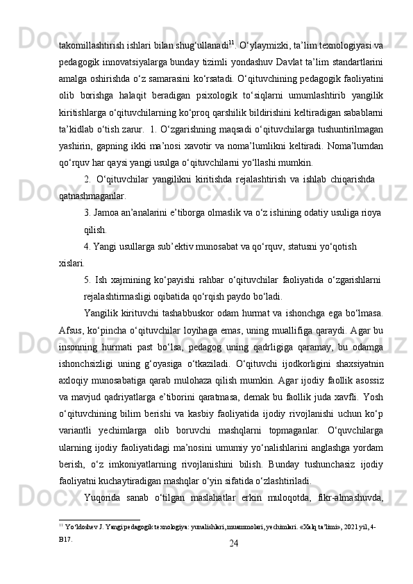 24takomillashtirish ishlari bilan shug‘ullanadi 11
. O‘ylaymizki, ta’lim texnologiyasi va
pedagogik innovatsiyalarga bunday tizimli  yondashuv Davlat  ta’lim standartlarini
amalga oshirishda o‘z samarasini ko‘rsatadi. O‘qituvchining pedagogik faoliyatini
olib   borishga   halaqit   beradigan   psixologik   to‘siqlarni   umumlashtirib   yangilik
kiritishlarga o‘qituvchilarning ko‘proq qarshilik bildirishini keltiradigan sabablarni
ta’kidlab o‘tish zarur.   1. O‘zgarishning maqsadi  o‘qituvchilarga tushuntirilmagan
yashirin,  gapning  ikki   ma’nosi   xavotir  va   noma’lumlikni   keltiradi.  Noma’lumdan
qo‘rquv har qaysi yangi usulga o‘qituvchilarni yo‘llashi mumkin.
2. O‘qituvchilar   yangilikni   kiritishda   rejalashtirish   va   ishlab   chiqarishda 
qatnashmaganlar.
3. Jamoa   an’analarini   e’tiborga   olmaslik   va   o‘z   ishining   odatiy   usuliga   rioya
qilish.
4. Yangi   usullarga   sub’ektiv   munosabat   va   qo‘rquv,   statusni   yo‘qotish  
xislari.
5. Ish   xajmining   ko‘payishi   rahbar   o‘qituvchilar   faoliyatida   o‘zgarishlarni
rejalashtirmasligi   oqibatida   qo‘rqish   paydo   bo‘ladi.
Yangilik  kirituvchi  tashabbuskor  odam  hurmat   va  ishonchga   ega  bo‘lmasa.
Afsus,   ko‘pincha   o‘qituvchilar   loyihaga   emas,   uning   muallifiga   qaraydi.   Agar   bu
insonning   hurmati   past   bo‘lsa,   pedagog   uning   qadrligiga   qaramay,   bu   odamga
ishonchsizligi   uning   g‘oyasiga   o‘tkaziladi.   O‘qituvchi   ijodkorligini   shaxsiyatnin
axloqiy   munosabatiga   qarab   mulohaza   qilish   mumkin.   Agar   ijodiy   faollik   asossiz
va mavjud qadriyatlarga e’tiborini  qaratmasa,  demak bu faollik juda xavfli. Yosh
o‘qituvchining   bilim   berishi   va   kasbiy   faoliyatida   ijodiy   rivojlanishi   uchun   ko‘p
variantli   yechimlarga   olib   boruvchi   mashqlarni   topmaganlar.   O‘quvchilarga
ularning ijodiy faoliyatidagi  ma’nosini  umumiy yo‘nalishlarini  anglashga  yordam
berish,   o‘z   imkoniyatlarning   rivojlanishini   bilish.   Bunday   tushunchasiz   ijodiy
faoliyatni kuchaytiradigan mashqlar o‘yin sifatida o‘zlashtiriladi.
Yuqorida   sanab   o‘tilgan   maslahatlar   erkin   muloqotda,   fikr-almashuvda,
11
  Yo‘ldoshev   J.   Yangi   pedagogik   texnologiya:   yunalishlari,   muammolari,   yechimlari.   «Xalq   ta’limi»,   2021   yil,   4-
B17. 