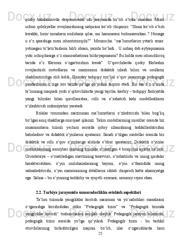 25ijodiy   bahslashuvda   eksperimental   ish   jarayonida   bo‘lib   o‘tishi   mumkin.   Misol
uchun qobiliyatlar   rivojlanishining   natijasini   ko‘rib   chiqamiz:   “Shuni   ko‘rib   o‘tish
kerakki, hozir nimalarni mulohaza qilsa, uni hammasini tushunarmikan..? Nimaga
u o‘z qarashiga meni ishontirmoqchi?”. Menimcha: “ma’lumotlarim yetarli emas:
yetmagan to‘lato‘kislarni bilib olsam, yaxshi bo‘ladi... U nohaq deb aytyapmanmi
yoki   ochiqchasiga   o‘z   munosabatimni   bildiryapmanmi?   Bu   holda   men   ishonchliroq
tarzda   o‘z   fikrimni   o‘zgartirishim   kerak”.   O‘quvchilarda   ijodiy   fikrlashni
rivojlantiish   metodlarini   va   mazmunini   didaktik   izlash   bilim   va   usullarni
shakllantirishga   olib  keldi.   Shunday  tadqiqiy   mo‘ljal   o‘quv   jarayoniga   pedagogik
yondashuvni   o‘ziga   xos   tarzda   yo‘lga   qo‘yishni   taqozo   etadi.   Bu   esa   o‘z   o‘rnida
ta’limning maqsadi yosh o‘qituvchilarda yangi tajriba, kasbiy – tadqiqiy faoliyatda
yangi   bilimlar   bilan   qurollanishni,   rolli   va   o‘xshatish   kabi   modellashlarni
o‘zlashtirish imkoniyatini yaratadi.
Bolalar   tomonidan   mazmunan   ma’lumotlarni   o‘zlashtirishi   bilan   bog‘liq
bo‘lgan aniq   shakllarga   murojaat qilamiz.   Talim   modellarining misollar   orasida   biz
muammolarni   tizimli   yechim   asosida   ijobiy   izlanishning   tashkillashtirishni
bahslashuv   va   didaktik   o‘yinlarini   ajratamiz.   Sanab   o‘tilgan   modellar   orasida   biz
didaktik   va   rolli   o‘quv   o‘yinlariga   alohida   e’tibor   qaratamiz.   Didaktik   o‘yinlar
metodikasining asosiylari ularning tizimida o‘rnatilgan 4 bosqichni ajratsa bo‘ladi.
Orientatsiya – o‘rnatiladigan mavzuning tasavvuri, o‘xshatilishi va uning qoidalar
harakteristikasi,   o‘yin   mulohazalarining   bayoni,   o‘yin   o‘tkazishda   uning
sahnalashtirishi,   o‘yin   mazmunining   detallarini   ishlab   chiqarish   katta   ahamiyatga
ega. Sahna – bu o‘yinning tashkiliy va syujetli sxemasi, umumiy rejasi ekan.
2.2. Tarbiya   jarayonida   samaradorlikka   erishish   aspektlari
Ta’lim   tizimida   yangiliklar   kiritish   mazmuni   va   yo‘nalishlari   masalasini
o‘rganishga   kirishishdan   oldin   “Pedagogik   tizim”   va   “Pedagogik   tizimda
yangiliklar   kiritish”   tushunchasini   aniqlab   olaylik.   Pedagogik   jarayon   bilamizki,
pedagogik   tizim   asosida   yo‘lga   qo‘yiladi.   Pedagogik   tizim   -   bu   tashkil
etuvchilarning   birlashtirilgan   majmui   bo‘lib,   ular   o‘zgarishlarda   ham 