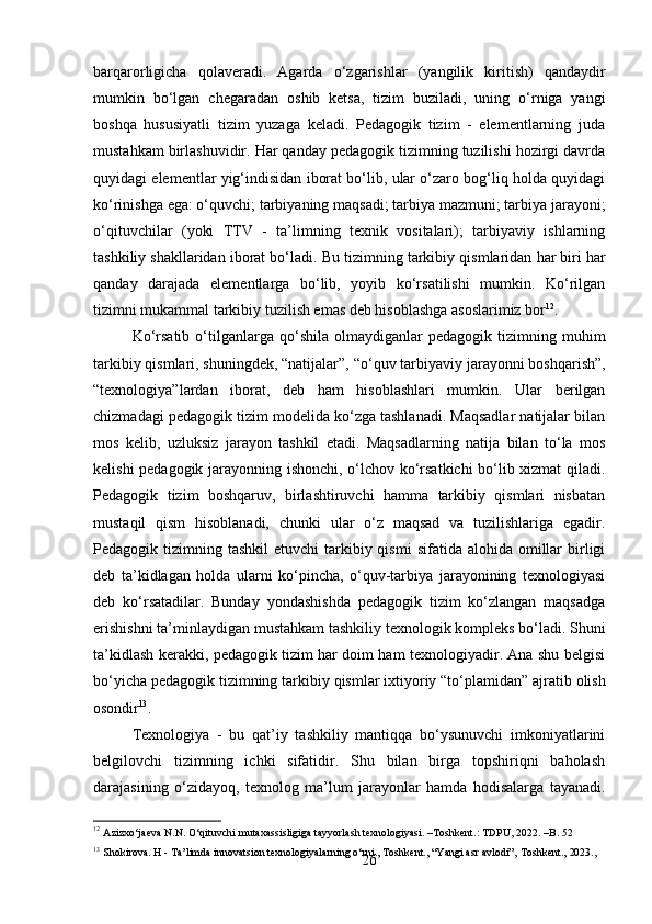 26barqarorligicha   qolaveradi.   Agarda   o‘zgarishlar   (yangilik   kiritish)   qandaydir
mumkin   bo‘lgan   chegaradan   oshib   ketsa,   tizim   buziladi,   uning   o‘rniga   yangi
boshqa   hususiyatli   tizim   yuzaga   keladi.   Pedagogik   tizim   -   elementlarning   juda
mustahkam birlashuvidir. Har qanday pedagogik tizimning tuzilishi hozirgi davrda
quyidagi elementlar yig‘indisidan iborat bo‘lib, ular o‘zaro bog‘liq holda quyidagi
ko‘rinishga ega: o‘quvchi; tarbiyaning maqsadi; tarbiya mazmuni; tarbiya jarayoni;
o‘qituvchilar   (yoki   TTV   -   ta’limning   texnik   vositalari);   tarbiyaviy   ishlarning
tashkiliy shakllaridan iborat bo‘ladi.   Bu   tizimning   tarkibiy   qismlaridan   har   biri   har
qanday   darajada   elementlarga   bo‘lib,   yoyib   ko‘rsatilishi   mumkin.   Ko‘rilgan
tizimni mukammal tarkibiy tuzilish emas deb hisoblashga asoslarimiz bor 12
.
Ko‘rsatib   o‘tilganlarga   qo‘shila   olmaydiganlar   pedagogik  tizimning   muhim
tarkibiy   qismlari, shuningdek, “natijalar”,   “o‘quv   tarbiyaviy jarayonni   boshqarish”,
“texnologiya”lardan   iborat,   deb   ham   hisoblashlari   mumkin.   Ular   berilgan
chizmadagi pedagogik tizim modelida ko‘zga tashlanadi. Maqsadlar natijalar bilan
mos   kelib,   uzluksiz   jarayon   tashkil   etadi.   Maqsadlarning   natija   bilan   to‘la   mos
kelishi pedagogik jarayonning ishonchi, o‘lchov ko‘rsatkichi bo‘lib xizmat  qiladi.
Pedagogik   tizim   boshqaruv,   birlashtiruvchi   hamma   tarkibiy   qismlari   nisbatan
mustaqil   qism   hisoblanadi,   chunki   ular   o‘z   maqsad   va   tuzilishlariga   egadir.
Pedagogik tizimning  tashkil   etuvchi  tarkibiy qismi   sifatida  alohida omillar  birligi
deb   ta’kidlagan   holda   ularni   ko‘pincha,   o‘quv-tarbiya   jarayonining   texnologiyasi
deb   ko‘rsatadilar.   Bunday   yondashishda   pedagogik   tizim   ko‘zlangan   maqsadga
erishishni   ta’minlaydigan   mustahkam   tashkiliy   texnologik   kompleks   bo‘ladi.   Shuni
ta’kidlash kerakki, pedagogik tizim har doim ham texnologiyadir. Ana shu belgisi
bo‘yicha pedagogik tizimning tarkibiy   qismlar   ixtiyoriy “to‘plamidan” ajratib   olish
osondir 13
.
Texnologiya   -   bu   qat’iy   tashkiliy   mantiqqa   bo‘ysunuvchi   imkoniyatlarini
belgilovchi   tizimning   ichki   sifatidir.   Shu   bilan   birga   topshiriqni   baholash
darajasining   o‘zidayoq,   texnolog   ma’lum   jarayonlar   hamda   hodisalarga   tayanadi.
12
  Azizxo‘jaeva   N.N.   O‘qituvchi   mutaxassisligiga   tayyorlash   texnologiyasi.   –Toshkent.:   TDPU,   2022.   –B.   52
13
  Shokirova.   H   -   Ta’limda   innovatsion   texnologiyalarning   o‘rni.,   Toshkent.,   “Yangi   asr   avlodi”‚   Toshkent.,   2023., 
