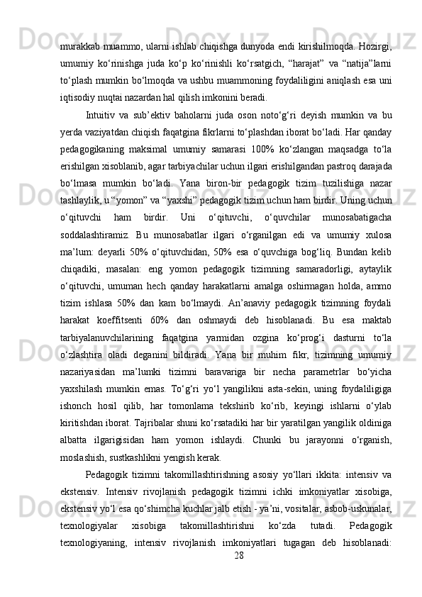 28murakkab muammo, ularni ishlab chiqishga dunyoda endi kirishilmoqda. Hozirgi,
umumiy   ko‘rinishga   juda   ko‘p   ko‘rinishli   ko‘rsatgich,   “harajat”   va   “natija”larni
to‘plash mumkin bo‘lmoqda va ushbu muammoning foydaliligini aniqlash esa uni
iqtisodiy nuqtai nazardan hal qilish imkonini beradi.
Intuitiv   va   sub’ektiv   baholarni   juda   oson   noto‘g‘ri   deyish   mumkin   va   bu
yerda vaziyatdan chiqish faqatgina fikrlarni to‘plashdan iborat bo‘ladi. Har qanday
pedagogikaning   maksimal   umumiy   samarasi   100%   ko‘zlangan   maqsadga   to‘la
erishilgan   xisoblanib,   agar   tarbiyachilar   uchun   ilgari   erishilgandan   pastroq   darajada
bo‘lmasa   mumkin   bo‘ladi.   Yana   biron-bir   pedagogik   tizim   tuzilishiga   nazar
tashlaylik,   u   “yomon”   va   “yaxshi”   pedagogik   tizim   uchun   ham   birdir.   Uning   uchun
o‘qituvchi   ham   birdir.   Uni   o‘qituvchi,   o‘quvchilar   munosabatigacha
soddalashtiramiz.   Bu   munosabatlar   ilgari   o‘rganilgan   edi   va   umumiy   xulosa
ma’lum:   deyarli   50%   o‘qituvchidan,   50%   esa   o‘quvchiga   bog‘liq.   Bundan   kelib
chiqadiki,   masalan:   eng   yomon   pedagogik   tizimning   samaradorligi,   aytaylik
o‘qituvchi,   umuman   hech   qanday   harakatlarni   amalga   oshirmagan   holda,   ammo
tizim   ishlasa   50%   dan   kam   bo‘lmaydi.   An’anaviy   pedagogik   tizimning   foydali
harakat   koeffitsenti   60%   dan   oshmaydi   deb   hisoblanadi.   Bu   esa   maktab
tarbiyalanuvchilarining   faqatgina   yarmidan   ozgina   ko‘prog‘i   dasturni   to‘la
o‘zlashtira   oladi   deganini   bildiradi.   Yana   bir   muhim   fikr,   tizimning   umumiy
nazariyasidan   ma’lumki   tizimni   baravariga   bir   necha   parametrlar   bo‘yicha
yaxshilash   mumkin   emas.   To‘g‘ri   yo‘l   yangilikni   asta-sekin,   uning   foydaliligiga
ishonch   hosil   qilib,   har   tomonlama   tekshirib   ko‘rib,   keyingi   ishlarni   o‘ylab
kiritishdan iborat. Tajribalar shuni ko‘rsatadiki har bir yaratilgan yangilik oldiniga
albatta   ilgarigisidan   ham   yomon   ishlaydi.   Chunki   bu   jarayonni   o‘rganish,
moslashish, sustkashlikni yengish kerak.
Pedagogik   tizimni   takomillashtirishning   asosiy   yo‘llari   ikkita:   intensiv   va
ekstensiv.   Intensiv   rivojlanish   pedagogik   tizimni   ichki   imkoniyatlar   xisobiga,
ekstensiv   yo‘l   esa   qo‘shimcha   kuchlar   jalb etish -   ya’ni,   vositalar,   asbob-uskunalar,
texnologiyalar   xisobiga   takomillashtirishni   ko‘zda   tutadi.   Pedagogik
texnologiyaning,   intensiv   rivojlanish   imkoniyatlari   tugagan   deb   hisoblanadi: 