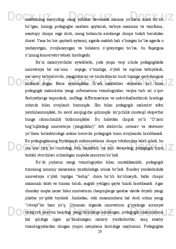 29maktabning   mavjudligi   ming   yilliklar   davomida   hamma   yo‘llarni   sinab   ko‘rib
bo‘lgan,   hozirgi   pedagoglar   nasibasi   qaytarish,   tarbiya   mazmuni   va   vazifasini,
mantiqiy   chuqur   esga   olish,   uning   birlamchi   asoslariga   chuqur   tushib   borishdan
iborat.   Yana   bir   bor   qaytarib aytamiz,   agarda   maktab   hali   o‘lmagan bo‘lsa   agarda   u
yashayotgan,   rivojlanayogan   va   bolalarni   o‘qitayotgan   bo‘lsa,   bu   faqatgina
o‘zining konservativ tabiati hisobigadir.
Ba’zi   nazariyotchilar   aytadilarki,   juda   yaqin   vaqt   ichida   pedagogikada
innovatsiya   bir   ma’noni   -   orqaga,   o‘tmishga,   o‘ylab   va   oqilona   tarbiyalash,
ma’naviy tarbiyalovchi, yangiliklarsiz va tirishishlarsiz tinch tizimga qaytishnigina
bildiradi   degan   fikrni   aytmoqdalar.   G‘arb   maktablari   ekstensiv   yo‘l   bilan
pedagogik   mahsulotni   yangi   informatsion   texnologiyalar,   vaqtni   turli   xil   o‘quv
faoliyatlariga   taqsimlash,   sinfdagi   differensatsiya   va   individuallashtirish   hisobiga
oshirish   bilan   rivojlanib   bormoqda.   Shu   bilan   pedagogik   mahsulot   sifati
yaxshilanmoqdaki,  bu  savol  aniqligicha  qolmoqda:  ko‘pchilik  mustaqil   ekspertlar
bunga   ishonchsizlik   bildirmoqdalar.   Bu   holatdan   chiqish   yo‘li   “O‘zaro
bog‘liqlikdagi   innovatsiya   (yangiliklar)”   deb   ataluvchi,   intensiv   va   ekstensiv
yo‘llarni   birlashtirishga   imkon   beruvchi   pedagogik   tizim   rivojlanishi   hisoblanadi.
Bu pedagogikaning foydalanish imkoniyatlarini chuqur tekshirishni talab qiladi, bu
esa   ular   turli   ko‘rinishdagi   turli   harakterli   va   turli   darajadagi   pedagogik   tizim
tashkil   etuvchilari   uchrashgan   nuqtada namoyon bo‘ladi.
Bo‘sh   joylarini   yangi   texnologiyalar   bilan   mustahkamlab,   pedagogik
tizimning   umumiy   samarasini   yaxshilashga   urinsa   bo‘ladi.   Bunday   yondashishda
innovatsiya   o‘ylab   topilgai   “tashqi”   chora   bo‘lib   ko‘rilmaydi,   balki   chuqur
mazmunli   talab   va   tizimni   bilish,   anglab   yetilgan   qayta   tuzish   hisoblanadi.   Agar
shunday nuqtai nazar  bilan innovatsion chaqiriqlarga qaralsa  ularda deyarli yangi
jihatlar   yo‘qdek   tuyuladi.   Jumladan,   eski   muammolarni   hal   etish   uchun   yangi
“retsept”lar   ham   yo‘q.   Umuman   olganda   innovatsion   g‘oyalarga   insoniyat
taraqiyoti jarayoni   haqidagi   yangi   bilimlarga   asoslangan,   pedagogik   muammolarni
hal   qilishga   ilgari   qo‘llanilmagan   nazariy   yondashuvlar,   aniq   amaliy
texnologiyalardan   olingan   yuqori   natijalarni   kiritishga   majburmiz.   Pedagogika 