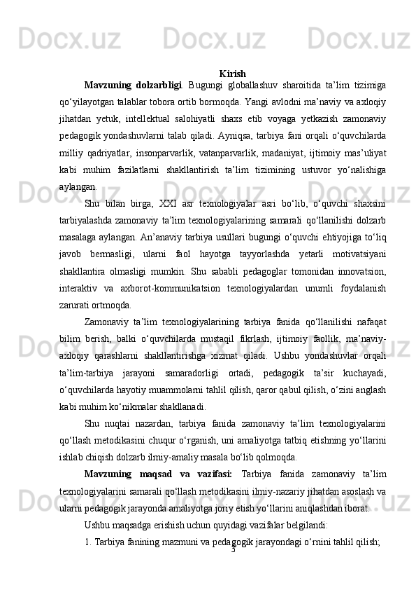 3Kirish
Mavzuning   dolzarbligi .   Bugungi   globallashuv   sharoitida   ta’lim   tizimiga
qo‘yilayotgan talablar tobora ortib bormoqda. Yangi avlodni ma’naviy va axloqiy
jihatdan   yetuk,   intellektual   salohiyatli   shaxs   etib   voyaga   yetkazish   zamonaviy
pedagogik yondashuvlarni  talab qiladi. Ayniqsa,  tarbiya fani  orqali  o‘quvchilarda
milliy   qadriyatlar,   insonparvarlik,   vatanparvarlik,   madaniyat,   ijtimoiy   mas’uliyat
kabi   muhim   fazilatlarni   shakllantirish   ta’lim   tizimining   ustuvor   yo‘nalishiga
aylangan.
Shu   bilan   birga,   XXI   asr   texnologiyalar   asri   bo‘lib,   o‘quvchi   shaxsini
tarbiyalashda   zamonaviy   ta’lim   texnologiyalarining   samarali   qo‘llanilishi   dolzarb
masalaga  aylangan.  An’anaviy  tarbiya  usullari  bugungi   o‘quvchi   ehtiyojiga to‘liq
javob   bermasligi,   ularni   faol   hayotga   tayyorlashda   yetarli   motivatsiyani
shakllantira   olmasligi   mumkin.   Shu   sababli   pedagoglar   tomonidan   innovatsion,
interaktiv   va   axborot-kommunikatsion   texnologiyalardan   unumli   foydalanish
zarurati ortmoqda.
Zamonaviy   ta’lim   texnologiyalarining   tarbiya   fanida   qo‘llanilishi   nafaqat
bilim   berish,   balki   o‘quvchilarda   mustaqil   fikrlash,   ijtimoiy   faollik,   ma’naviy-
axloqiy   qarashlarni   shakllantirishga   xizmat   qiladi.   Ushbu   yondashuvlar   orqali
ta’lim-tarbiya   jarayoni   samaradorligi   ortadi,   pedagogik   ta’sir   kuchayadi,
o‘quvchilarda hayotiy muammolarni tahlil qilish, qaror qabul qilish, o‘zini anglash
kabi muhim ko‘nikmalar shakllanadi.
Shu   nuqtai   nazardan,   tarbiya   fanida   zamonaviy   ta’lim   texnologiyalarini
qo‘llash  metodikasini  chuqur   o‘rganish,  uni  amaliyotga  tatbiq etishning  yo‘llarini
ishlab chiqish dolzarb ilmiy-amaliy masala bo‘lib qolmoqda.
Mavzuning   maqsad   va   vazifasi:   Tarbiya   fanida   zamonaviy   ta’lim
texnologiyalarini samarali qo‘llash metodikasini ilmiy-nazariy jihatdan asoslash va
ularni pedagogik jarayonda amaliyotga joriy etish yo‘llarini aniqlashdan iborat.
Ushbu maqsadga erishish uchun quyidagi vazifalar belgilandi:
1. Tarbiya fanining mazmuni va pedagogik jarayondagi o‘rnini tahlil qilish; 