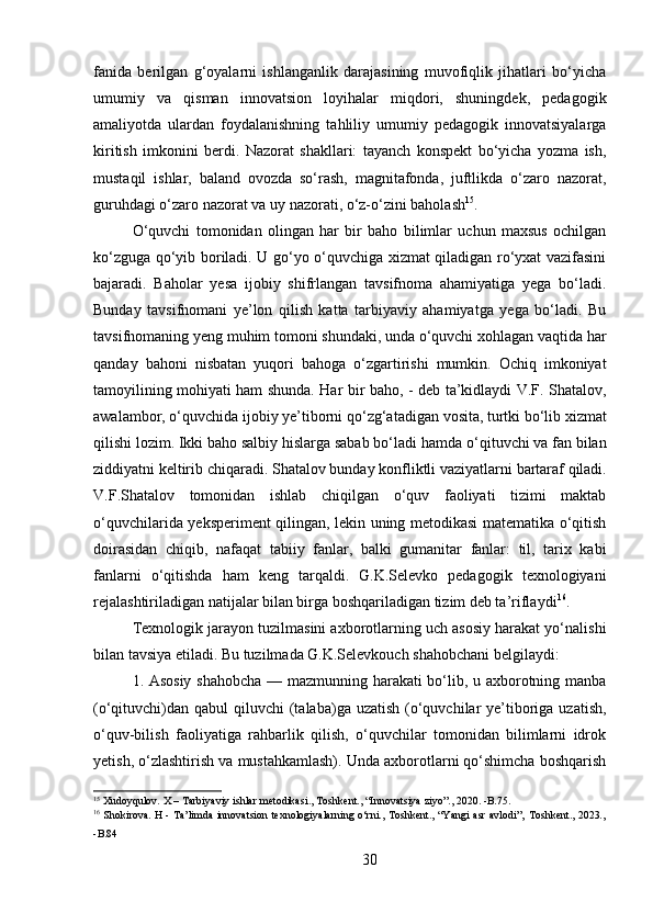 30fanida   berilgan   g‘oyalarni   ishlanganlik   darajasining   muvofiqlik   jihatlari   bo‘yicha
umumiy   va   qisman   innovatsion   loyihalar   miqdori,   shuningdek,   pedagogik
amaliyotda   ulardan   foydalanishning   tahliliy   umumiy   pedagogik   innovatsiyalarga
kiritish   imkonini   berdi.   Nazorat   shakllari:   tayanch   konspekt   bo‘yicha   yozma   ish,
mustaqil   ishlar,   baland   ovozda   so‘rash,   magnitafonda,   juftlikda   o‘zaro   nazorat,
guruhdagi o‘zaro nazorat va uy nazorati, o‘z-o‘zini baholash 15
.
O‘quvchi   tomonidan   olingan   har   bir   baho   bilimlar   uchun   maxsus   ochilgan
ko‘zguga qo‘yib boriladi. U go‘yo o‘quvchiga xizmat qiladigan ro‘yxat vazifasini
bajaradi.   Baholar   yesa   ijobiy   shifrlangan   tavsifnoma   ahamiyatiga   yega   bo‘ladi.
Bunday   tavsifnomani   ye’lon   qilish   katta   tarbiyaviy   ahamiyatga   yega   bo‘ladi.   Bu
tavsifnomaning   yeng   muhim   tomoni shundaki,   unda   o‘quvchi   xohlagan vaqtida   har
qanday   bahoni   nisbatan   yuqori   bahoga   o‘zgartirishi   mumkin.   Ochiq   imkoniyat
tamoyilining mohiyati ham shunda. Har bir baho, - deb ta’kidlaydi V.F. Shatalov,
awalambor,   o‘quvchida   ijobiy   ye’tiborni   qo‘zg‘atadigan   vosita,   turtki   bo‘lib   xizmat
qilishi lozim. Ikki baho salbiy hislarga sabab bo‘ladi hamda   o‘qituvchi va fan bilan
ziddiyatni   keltirib   chiqaradi.   Shatalov   bunday   konfliktli   vaziyatlarni   bartaraf   qiladi.
V.F.Shatalov   tomonidan   ishlab   chiqilgan   o‘quv   faoliyati   tizimi   maktab
o‘quvchilarida yeksperiment qilingan, lekin uning metodikasi matematika o‘qitish
doirasidan   chiqib,   nafaqat   tabiiy   fanlar,   balki   gumanitar   fanlar:   til,   tarix   kabi
fanlarni   o‘qitishda   ham   keng   tarqaldi.   G.K.Selevko   pedagogik   texnologiyani
rejalashtiriladigan natijalar bilan birga boshqariladigan tizim deb ta’riflaydi 16
.
Texnologik jarayon tuzilmasini axborotlarning uch asosiy harakat yo‘nalishi
bilan tavsiya etiladi. Bu tuzilmada G.K.Selevkouch shahobchani belgilaydi:
1. Asosiy shahobcha — mazmunning harakati bo‘lib, u axborotning manba
(o‘qituvchi)dan  qabul  qiluvchi  (talaba)ga uzatish  (o‘quvchilar  ye’tiboriga uzatish,
o‘quv-bilish   faoliyatiga   rahbarlik   qilish,   o‘quvchilar   tomonidan   bilimlarni   idrok
yetish, o‘zlashtirish va mustahkamlash). Unda axborotlarni qo‘shimcha boshqarish
15
 Xudoyqulov.   X   –   Tarbiyaviy   ishlar   metodikasi.,   Toshkent.,   “Innovatsiya   ziyo”.,   2020.   - B.75.
16
  Shokirova.   H   -   Ta’limda   innovatsion   texnologiyalarning   o‘rni.,   Toshkent.,   “Yangi   asr   avlodi”‚   Toshkent.,   2023.,
- B.84 