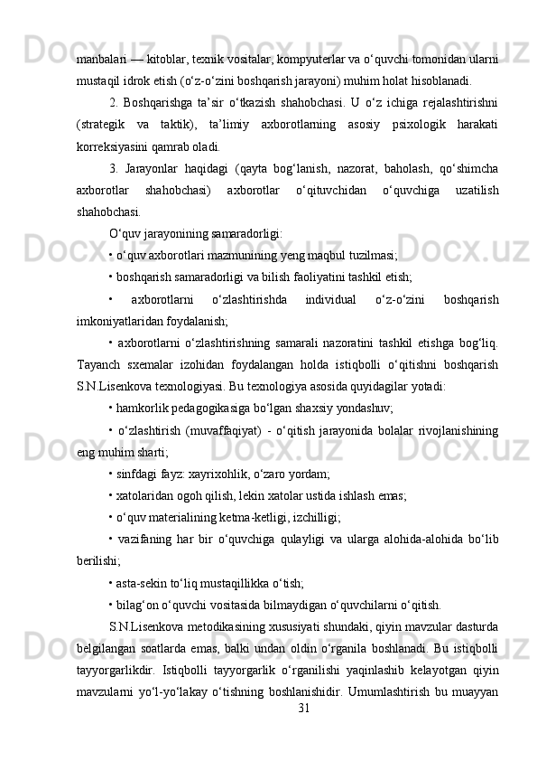 31manbalari —   kitoblar,   texnik   vositalar,   kompyuterlar   va   o‘quvchi   tomonidan   ularni
mustaqil idrok etish (o‘z-o‘zini boshqarish jarayoni) muhim holat hisoblanadi.
2. Boshqarishga   ta’sir   o‘tkazish   shahobchasi.   U   o‘z   ichiga   rejalashtirishni
(strategik   va   taktik),   ta’limiy   axborotlarning   asosiy   psixologik   harakati
korreksiyasini qamrab oladi.
3. Jarayonlar   haqidagi   (qayta   bog‘lanish,   nazorat,   baholash,   qo‘shimcha
axborotlar   shahobchasi)   axborotlar   o‘qituvchidan   o‘quvchiga   uzatilish
shahobchasi.
O‘quv   jarayonining   samaradorligi:
• o‘quv   axborotlari   mazmunining   yeng   maqbul   tuzilmasi;
• boshqarish   samaradorligi   va   bilish   faoliyatini   tashkil   etish;
• axborotlarni   o‘zlashtirishda   individual   o‘z-o‘zini   boshqarish
imkoniyatlaridan foydalanish;
• axborotlarni   o‘zlashtirishning   samarali   nazoratini   tashkil   etishga   bog‘liq.
Tayanch   sxemalar   izohidan   foydalangan   holda   istiqbolli   o‘qitishni   boshqarish
S.N.Lisenkova texnologiyasi. Bu texnologiya asosida quyidagilar yotadi:
• hamkorlik   pedagogikasiga   bo‘lgan   shaxsiy   yondashuv;
• o‘zlashtirish   (muvaffaqiyat)   -   o‘qitish   jarayonida   bolalar   rivojlanishining
eng muhim sharti;
• sinfdagi   fayz:   xayrixohlik,   o‘zaro   yordam;
• xatolaridan   ogoh   qilish,   lekin   xatolar   ustida   ishlash   emas;
• o‘quv   materialining   ketma-ketligi,   izchilligi;
• vazifaning   har   bir   o‘quvchiga   qulayligi   va   ularga   alohida-alohida   bo‘lib
berilishi;
• asta-sekin   to‘liq   mustaqillikka   o‘tish;
• bilag‘on   o‘quvchi   vositasida   bilmaydigan   o‘quvchilarni   o‘qitish.
S.N.Lisenkova metodikasining xususiyati shundaki, qiyin mavzular dasturda
belgilangan   soatlarda   emas,   balki   undan   oldin   o‘rganila   boshlanadi.   Bu   istiqbolli
tayyorgarlikdir.   Istiqbolli   tayyorgarlik   o‘rganilishi   yaqinlashib   kelayotgan   qiyin
mavzularni   yo‘l-yo‘lakay   o‘tishning   boshlanishidir.   Umumlashtirish   bu   muayyan 