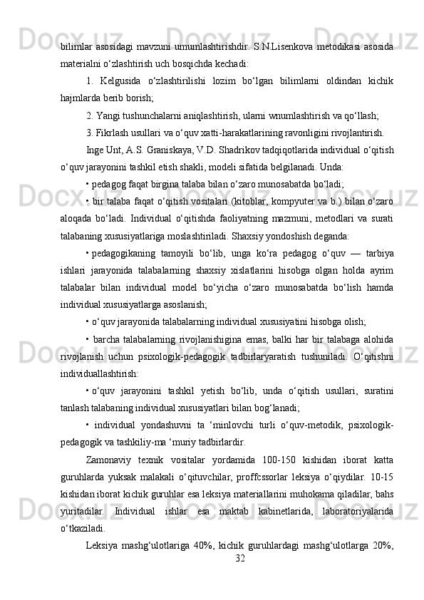 32bilimlar   asosidagi   mavzuni   umumlashtirishdir.   S.N.Lisenkova   metodikasi   asosida
materialni o‘zlashtirish uch bosqichda kechadi:
1. Kelgusida   o‘zlashtirilishi   lozim   bo‘lgan   bilimlarni   oldindan   kichik
hajmlarda berib borish;
2. Yangi   tushunchalarni   aniqlashtirish,   ularni   wnumlashtirish   va   qo‘llash;
3. Fikrlash   usullari   va   o‘quv   xatti-harakatlarining   ravonligini   rivojlantirish.
Inge   Unt,   A.S.   Graniskaya,   V.D.   Shadrikov   tadqiqotlarida   individual   o‘qitish
o‘quv jarayonini tashkil etish shakli, modeli sifatida belgilanadi. Unda:
• pedagog   faqat   birgina   talaba   bilan   o‘zaro   munosabatda   bo‘ladi;
• bir talaba faqat o‘qitish vositalari (kitoblar, kompyuter va b.) bilan o‘zaro
aloqada   bo‘ladi.   Individual   o‘qitishda   faoliyatning   mazmuni,   metodlari   va   surati
talabaning xususiyatlariga moslashtiriladi. Shaxsiy yondoshish deganda:
• pedagogikaning   tamoyili   bo‘lib,   unga   ko‘ra   pedagog   o‘quv   —   tarbiya
ishlari   jarayonida   talabalarning   shaxsiy   xislatlarini   hisobga   olgan   holda   ayrim
talabalar   bilan   individual   model   bo‘yicha   o‘zaro   munosabatda   bo‘lish   hamda
individual xususiyatlarga asoslanish;
• o‘quv   jarayonida   talabalarning   individual   xususiyatini   hisobga   olish;
• barcha   talabalarning   rivojlanishigina   emas,   balki   har   bir   talabaga   alohida
rivojlanish   uchun   psixologik-pedagogik   tadbirlaryaratish   tushuniladi.   O‘qitishni
individuallashtirish:
• o‘quv   jarayonini   tashkil   yetish   bo‘lib,   unda   o‘qitish   usullari,   suratini
tanlash talabaning individual xususiyatlari bilan bog‘lanadi;
• individual   yondashuvni   ta   ‘minlovchi   turli   o‘quv-metodik,   psixologik-
pedagogik va tashkiliy-ma ‘muriy tadbirlardir.
Zamonaviy   texnik   vositalar   yordamida   100-150   kishidan   iborat   katta
guruhlarda   yuksak   malakali   o‘qituvchilar,   proffcssorlar   leksiya   o‘qiydilar.   10-15
kishidan iborat kichik guruhlar esa leksiya materiallarini muhokama qiladilar, bahs
yuritadilar.   Individual   ishlar   esa   maktab   kabinetlarida,   laboratoriyalarida
o‘tkaziladi. 
Leksiya   mashg‘ulotlariga   40%,   kichik   guruhlardagi   mashg‘ulotlarga   20%, 