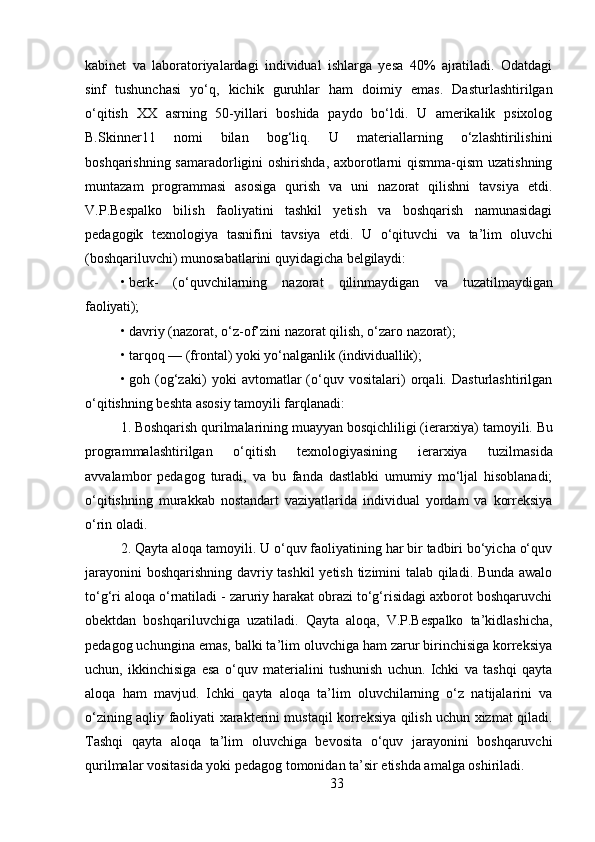 33kabinet   va   laboratoriyalardagi   individual   ishlarga   yesa   40%   ajratiladi.   Odatdagi
sinf   tushunchasi   yo‘q,   kichik   guruhlar   ham   doimiy   emas.   Dasturlashtirilgan
o‘qitish   XX   asrning   50-yillari   boshida   paydo   bo‘ldi.   U   amerikalik   psixolog
B.Skinner11   nomi   bilan   bog‘liq.   U   materiallarning   o‘zlashtirilishini
boshqarishning samaradorligini  oshirishda, axborotlarni qismma-qism  uzatishning
muntazam   programmasi   asosiga   qurish   va   uni   nazorat   qilishni   tavsiya   etdi.
V.P.Bespalko   bilish   faoliyatini   tashkil   yetish   va   boshqarish   namunasidagi
pedagogik   texnologiya   tasnifini   tavsiya   etdi.   U   o‘qituvchi   va   ta’lim   oluvchi
(boshqariluvchi) munosabatlarini quyidagicha  belgilaydi:
• berk-   (o‘quvchilarning   nazorat   qilinmaydigan   va   tuzatilmaydigan
faoliyati);
• davriy   (nazorat,   o‘z-of’zini   nazorat   qilish,   o‘zaro   nazorat);
• tarqoq   —   (frontal)   yoki   yo‘nalganlik   (individuallik);
• goh   (og‘zaki)   yoki   avtomatlar   (o‘quv   vositalari)   orqali.   Dasturlashtirilgan
o‘qitishning   beshta   asosiy   tamoyili   farqlanadi:
1. Boshqarish   qurilmalarining   muayyan   bosqichliligi   (ierarxiya)   tamoyili.   Bu
programmalashtirilgan   o‘qitish   texnologiyasining   ierarxiya   tuzilmasida
avvalambor   pedagog   turadi,   va   bu   fanda   dastlabki   umumiy   mo‘ljal   hisoblanadi;
o‘qitishning   murakkab   nostandart   vaziyatlarida   individual   yordam   va   korreksiya
o‘rin oladi.
2. Qayta aloqa tamoyili. U o‘quv faoliyatining har bir tadbiri bo‘yicha o‘quv
jarayonini boshqarishning davriy tashkil  yetish tizimini talab qiladi. Bunda awalo
to‘g‘ri aloqa o‘rnatiladi - zaruriy harakat obrazi to‘g‘risidagi axborot boshqaruvchi
obektdan   boshqariluvchiga   uzatiladi.   Qayta   aloqa,   V.P.Bespalko   ta’kidlashicha,
pedagog uchungina emas, balki ta’lim oluvchiga ham zarur birinchisiga korreksiya
uchun,   ikkinchisiga   esa   o‘quv   materialini   tushunish   uchun.   Ichki   va   tashqi   qayta
aloqa   ham   mavjud.   Ichki   qayta   aloqa   ta’lim   oluvchilarning   o‘z   natijalarini   va
o‘zining aqliy faoliyati xarakterini mustaqil korreksiya qilish uchun xizmat qiladi.
Tashqi   qayta   aloqa   ta’lim   oluvchiga   bevosita   o‘quv   jarayonini   boshqaruvchi
qurilmalar vositasida yoki pedagog tomonidan ta’sir etishda amalga oshiriladi. 