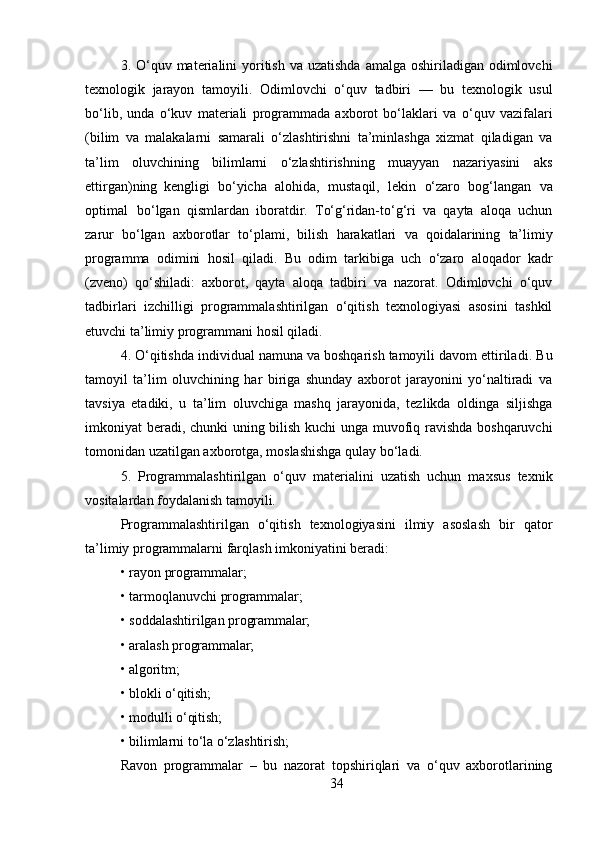 343. O‘quv materialini  yoritish  va uzatishda  amalga oshiriladigan odimlovchi
texnologik   jarayon   tamoyili.   Odimlovchi   o‘quv   tadbiri   —   bu   texnologik   usul
bo‘lib,   unda   o‘kuv   materiali   programmada   axborot   bo‘laklari   va   o‘quv   vazifalari
(bilim   va   malakalarni   samarali   o‘zlashtirishni   ta’minlashga   xizmat   qiladigan   va
ta’lim   oluvchining   bilimlarni   o‘zlashtirishning   muayyan   nazariyasini   aks
ettirgan)ning   kengligi   bo‘yicha   alohida,   mustaqil,   lekin   o‘zaro   bog‘langan   va
optimal   bo‘lgan   qismlardan   iboratdir.   To‘g‘ridan-to‘g‘ri   va   qayta   aloqa   uchun
zarur   bo‘lgan   axborotlar   to‘plami,   bilish   harakatlari   va   qoidalarining   ta’limiy
programma   odimini   hosil   qiladi.   Bu   odim   tarkibiga   uch   o‘zaro   aloqador   kadr
(zveno)   qo‘shiladi:   axborot,   qayta   aloqa   tadbiri   va   nazorat.   Odimlovchi   o‘quv
tadbirlari   izchilligi   programmalashtirilgan   o‘qitish   texnologiyasi   asosini   tashkil
etuvchi ta’limiy programmani hosil qiladi.
4. O‘qitishda individual namuna va boshqarish tamoyili davom ettiriladi . Bu
tamoyil   ta’lim   oluvchining   har   biriga   shunday   axborot   jarayonini   yo‘naltiradi   va
tavsiya   etadiki,   u   ta’lim   oluvchiga   mashq   jarayonida,   tezlikda   oldinga   siljishga
imkoniyat beradi, chunki  uning bilish kuchi unga muvofiq ravishda boshqaruvchi
tomonidan uzatilgan axborotga, moslashishga qulay bo‘ladi.
5. Programmalashtirilgan   o‘quv   materialini   uzatish   uchun   maxsus   texnik
vositalardan foydalanish tamoyili.
Programmalashtirilgan   o‘qitish   texnologiyasini   ilmiy   asoslash   bir   qator
ta’limiy programmalarni farqlash imkoniyatini beradi:
• rayon   programmalar;
• tarmoqlanuvchi   programmalar;
• soddalashtirilgan   programmalar;
• aralash   programmalar;
• algoritm;
• blokli   o‘qitish;
• modulli   o‘qitish;
• bilimlarni   to‘la   o‘zlashtirish;
Ravon   programmalar   –   bu   nazorat   topshiriqlari   va   o‘quv   axborotlarining 