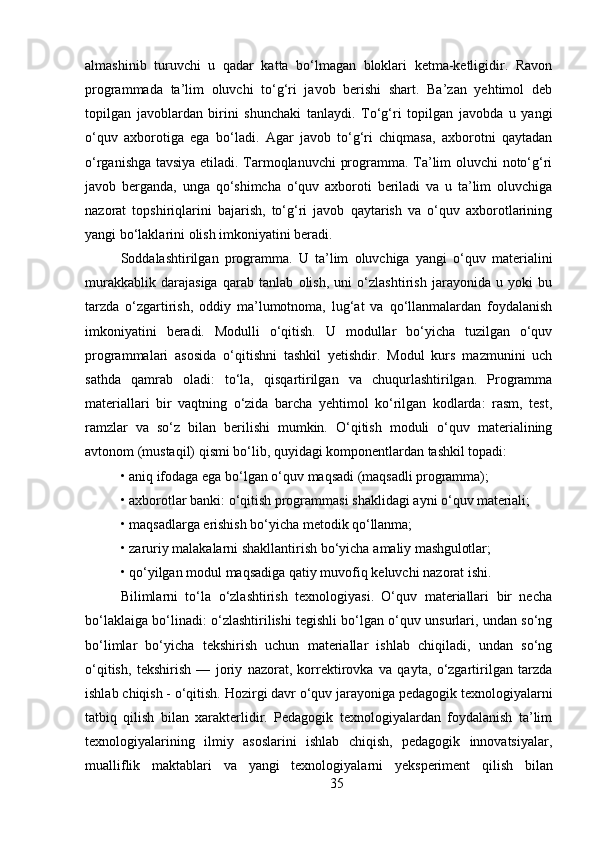 35almashinib   turuvchi   u   qadar   katta   bo‘lmagan   bloklari   ketma-ketligidir.   Ravon
programmada   ta’lim   oluvchi   to‘g‘ri   javob   berishi   shart.   Ba’zan   yehtimol   deb
topilgan   javoblardan   birini   shunchaki   tanlaydi.   To‘g‘ri   topilgan   javobda   u   yangi
o‘quv   axborotiga   ega   bo‘ladi.   Agar   javob   to‘g‘ri   chiqmasa,   axborotni   qaytadan
o‘rganishga tavsiya etiladi. Tarmoqlanuvchi  programma. Ta’lim oluvchi noto‘g‘ri
javob   berganda,   unga   qo‘shimcha   o‘quv   axboroti   beriladi   va   u   ta’lim   oluvchiga
nazorat   topshiriqlarini   bajarish,   to‘g‘ri   javob   qaytarish   va   o‘quv   axborotlarining
yangi bo‘laklarini olish imkoniyatini beradi. 
Soddalashtirilgan   programma.   U   ta’lim   oluvchiga   yangi   o‘quv   materialini
murakkablik   darajasiga   qarab   tanlab   olish,   uni   o‘zlashtirish   jarayonida   u   yoki   bu
tarzda   o‘zgartirish,   oddiy   ma’lumotnoma,   lug‘at   va   qo‘llanmalardan   foydalanish
imkoniyatini   beradi.   Modulli   o‘qitish.   U   modullar   bo‘yicha   tuzilgan   o‘quv
programmalari   asosida   o‘qitishni   tashkil   yetishdir.   Modul   kurs   mazmunini   uch
sathda   qamrab   oladi:   to‘la,   qisqartirilgan   va   chuqurlashtirilgan.   Programma
materiallari   bir   vaqtning   o‘zida   barcha   yehtimol   ko‘rilgan   kodlarda:   rasm,   test,
ramzlar   va   so‘z   bilan   berilishi   mumkin.   O‘qitish   moduli   o‘quv   materialining
avtonom (mustaqil) qismi bo‘lib, quyidagi komponentlardan tashkil topadi:
• aniq   ifodaga   ega   bo‘lgan   o‘quv   maqsadi   (maqsadli   programma);
• axborotlar   banki:   o‘qitish   programmasi   shaklidagi   ayni   o‘quv   materiali;
• maqsadlarga   erishish   bo‘yicha   metodik   qo‘llanma;
• zaruriy   malakalarni   shakllantirish   bo‘yicha   amaliy   mashgulotlar;
• qo‘yilgan   modul   maqsadiga   qatiy   muvofiq   keluvchi   nazorat   ishi.
Bilimlarni   to‘la   o‘zlashtirish   texnologiyasi.   O‘quv   materiallari   bir   necha
bo‘laklaiga bo‘linadi: o‘zlashtirilishi tegishli bo‘lgan o‘quv unsurlari, undan so‘ng
bo‘limlar   bo‘yicha   tekshirish   uchun   materiallar   ishlab   chiqiladi,   undan   so‘ng
o‘qitish,   tekshirish   —   joriy   nazorat,   korrektirovka   va   qayta,   o‘zgartirilgan   tarzda
ishlab   chiqish -   o‘qitish.   Hozirgi davr   o‘quv jarayoniga pedagogik   texnologiyalarni
tatbiq   qilish   bilan   xarakterlidir.   Pedagogik   texnologiyalardan   foydalanish   ta’lim
texnologiyalarining   ilmiy   asoslarini   ishlab   chiqish,   pedagogik   innovatsiyalar,
mualliflik   maktablari   va   yangi   texnologiyalarni   yeksperiment   qilish   bilan 