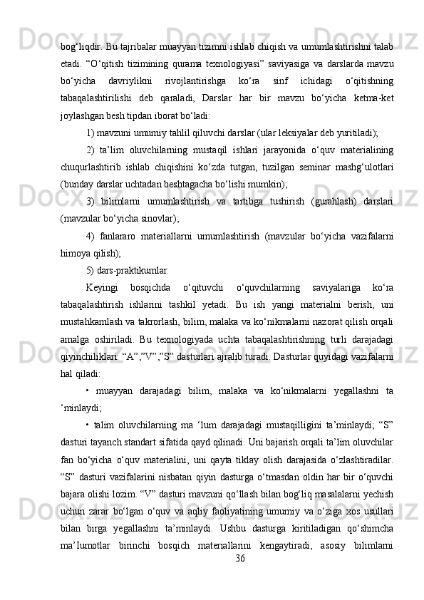36bog‘liqdir. Bu tajribalar muayyan tizimni ishlab chiqish va umumlashtirishni talab
etadi.   “O‘qitish   tizimining   qurama   texnologiyasi”   saviyasiga   va   darslarda   mavzu
bo‘yicha   davriylikni   rivojlantirishga   ko‘ra   sinf   ichidagi   o‘qitishning
tabaqalashtirilishi   deb   qaraladi,   Darslar   har   bir   mavzu   bo‘yicha   ketma-ket
joylashgan besh tipdan iborat  bo‘ladi:
1) mavzuni   umumiy   tahlil   qiluvchi   darslar   (ular   leksiyalar   deb   yuritiladi);
2) ta’lim   oluvchilarning   mustaqil   ishlari   jarayonida   o‘quv   materialining
chuqurlashtirib   ishlab   chiqishini   ko‘zda   tutgan,   tuzilgan   seminar   mashg‘ulotlari
(bunday darslar uchtadan beshtagacha bo‘lishi mumkin);
3) bilimlarni   umumlashtirish   va   tartibga   tushirish   (gurahlash)   darslari
(mavzular bo‘yicha sinovlar); 
4) fanlararo   materiallarni   umumlashtirish   (mavzular   bo‘yicha   vazifalarni
himoya qilish);
5) dars-praktikumlar.
Keyingi   bosqichda   o‘qituvchi   o‘quvchilarning   saviyalariga   ko‘ra
tabaqalashtirish   ishlarini   tashkil   yetadi.   Bu   ish   yangi   materialni   berish,   uni
mustahkamlash va takrorlash, bilim, malaka va ko‘nikmalarni nazorat qilish orqali
amalga   oshiriladi.   Bu   texnologiyada   uchta   tabaqalashtirishning   turli   darajadagi
qiyinchiliklari: “A”,”V”,”S”   dasturlari ajralib turadi.   Dasturlar quyidagi vazifalarni
hal qiladi:
• muayyan   darajadagi   bilim,   malaka   va   ko‘nikmalarni   yegallashni   ta
‘minlaydi;
• talim   oluvchilarning   ma   ‘lum   darajadagi   mustaqilligini   ta’minlaydi;   “S”
dasturi tayanch standart sifatida qayd qilinadi. Uni bajarish orqali ta’lim oluvchilar
fan   bo‘yicha   o‘quv   materialini,   uni   qayta   tiklay   olish   darajasida   o‘zlashtiradilar.
“S”   dasturi   vazifalarini   nisbatan   qiyin   dasturga   o‘tmasdan   oldin   har   bir   o‘quvchi
bajara olishi lozim. “V” dasturi   mavzuni qo‘llash   bilan bog‘liq masalalarni yechish
uchun   zarar   bo‘lgan   o‘quv   va   aqliy   faoliyatining   umumiy   va   o‘ziga   xos   usullari
bilan   birga   yegallashni   ta’minlaydi.   Ushbu   dasturga   kiritiladigan   qo‘shimcha
ma’Iumotlar   birinchi   bosqich   materiallarini   kengaytiradi,   asosiy   bilimlarni 