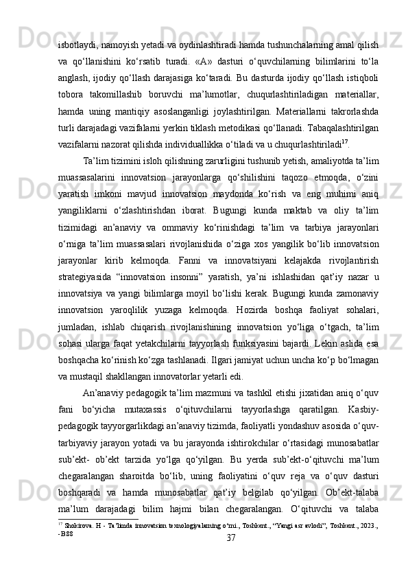 37isbotlaydi, namoyish yetadi va oydinlashtiradi hamda tushunchalarning amal qilish
va   qo‘llanishini   ko‘rsatib   turadi.   «A»   dasturi   o‘quvchilarning   bilimlarini   to‘la
anglash,   ijodiy  qo‘llash   darajasiga   ko‘taradi.   Bu   dasturda   ijodiy   qo‘llash   istiqboli
tobora   takomillashib   boruvchi   ma’lumotlar,   chuqurlashtiriladigan   materiallar,
hamda   uning   mantiqiy   asoslanganligi   joylashtirilgan.   Materiallarni   takrorlashda
turli darajadagi vazifalarni yerkin tiklash metodikasi qo‘llanadi. Tabaqalashtirilgan
vazifalarni nazorat qilishda individuallikka o‘tiladi va u chuqurlashtiriladi 17
.
Ta’lim   tizimini   isloh   qilishning   zarurligini   tushunib   yetish,   amaliyotda   ta’lim
muassasalarini   innovatsion   jarayonlarga   qo‘shilishini   taqozo   etmoqda,   o‘zini
yaratish   imkoni   mavjud   innovatsion   maydonda   ko‘rish   va   eng   muhimi   aniq
yangiliklarni   o‘zlashtirishdan   iborat.   Bugungi   kunda   maktab   va   oliy   ta’lim
tizimidagi   an’anaviy   va   ommaviy   ko‘rinishdagi   ta’lim   va   tarbiya   jarayonlari
o‘rniga   ta’lim   muassasalari   rivojlanishida   o‘ziga   xos   yangilik   bo‘lib   innovatsion
jarayonlar   kirib   kelmoqda.   Fanni   va   innovatsiyani   kelajakda   rivojlantirish
strategiyasida   “innovatsion   insonni”   yaratish,   ya’ni   ishlashidan   qat’iy   nazar   u
innovatsiya   va   yangi   bilimlarga   moyil   bo‘lishi   kerak.   Bugungi   kunda   zamonaviy
innovatsion   yaroqlilik   yuzaga   kelmoqda.   Hozirda   boshqa   faoliyat   sohalari,
jumladan,   ishlab   chiqarish   rivojlanishining   innovatsion   yo‘liga   o‘tgach,   ta’lim
sohasi   ularga   faqat   yetakchilarni  tayyorlash  funksiyasini  bajardi. Lekin aslida esa
boshqacha ko‘rinish ko‘zga tashlanadi. Ilgari jamiyat uchun uncha ko‘p bo‘lmagan
va mustaqil shakllangan innovatorlar yetarli edi.
An’anaviy pedagogik ta’lim mazmuni va tashkil etishi jixatidan aniq o‘quv
fani   bo‘yicha   mutaxassis   o‘qituvchilarni   tayyorlashga   qaratilgan.   Kasbiy-
pedagogik tayyorgarlikdagi an’anaviy tizimda, faoliyatli yondashuv asosida o‘quv-
tarbiyaviy   jarayon   yotadi   va   bu   jarayonda   ishtirokchilar   o‘rtasidagi   munosabatlar
sub’ekt-   ob’ekt   tarzida   yo‘lga   qo‘yilgan.   Bu   yerda   sub’ekt-o‘qituvchi   ma’lum
chegaralangan   sharoitda   bo‘lib,   uning   faoliyatini   o‘quv   reja   va   o‘quv   dasturi
boshqaradi   va   hamda   munosabatlar   qat’iy   belgilab   qo‘yilgan.   Ob’ekt-talaba
ma’lum   darajadagi   bilim   hajmi   bilan   chegaralangan.   O‘qituvchi   va   talaba
17
 Shokirova.   H   -   Ta’limda   innovatsion   texnologiyalarning   o‘rni.,   Toshkent.,   “Yangi   asr   avlodi”‚   Toshkent.,   2023.,
- B.88 