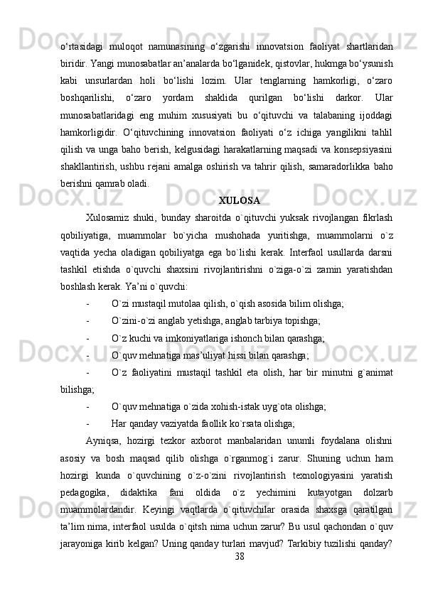 38o‘rtasidagi   muloqot   namunasining   o‘zgarishi   innovatsion   faoliyat   shartlaridan
biridir.   Yangi   munosabatlar   an’analarda bo‘lganidek, qistovlar, hukmga bo‘ysunish
kabi   unsurlardan   holi   bo‘lishi   lozim.   Ular   tenglarning   hamkorligi,   o‘zaro
boshqarilishi,   o‘zaro   yordam   shaklida   qurilgan   bo‘lishi   darkor.   Ular
munosabatlaridagi   eng   muhim   xususiyati   bu   o‘qituvchi   va   talabaning   ijoddagi
hamkorligidir.   O‘qituvchining   innovatsion   faoliyati   o‘z   ichiga   yangilikni   tahlil
qilish va unga baho berish, kelgusidagi  harakatlarning maqsadi  va konsepsiyasini
shakllantirish,   ushbu   rejani   amalga   oshirish   va   tahrir   qilish,   samaradorlikka   baho
berishni   qamrab   oladi.  
XULOSA
Xulosamiz   shuki,   bunday   sharoitda   o`qituvchi   yuksak   rivojlangan   fikrlash
qobiliyatiga,   muammolar   bo`yicha   mushohada   yuritishga,   muammolarni   o`z
vaqtida   yecha   oladigan   qobiliyatga   ega   bo`lishi   kerak.   Interfaol   usullarda   darsni
tashkil   etishda   o`quvchi   shaxsini   rivojlantirishni   o`ziga-o`zi   zamin   yaratishdan
boshlash kerak. Ya’ni o`quvchi:
- O`zi   mustaqil   mutolaa   qilish,   o`qish   asosida   bilim   olishga;
- O`zini-o`zi   anglab   yetishga,   anglab   tarbiya   topishga;
- O`z   kuchi   va   imkoniyatlariga   ishonch   bilan   qarashga;
- O`quv   mehnatiga   mas’uliyat   hissi   bilan   qarashga;
- O`z   faoliyatini   mustaqil   tashkil   eta   olish,   har   bir   minutni   g`animat
bilishga;
- O`quv   mehnatiga   o`zida   xohish-istak   uyg`ota   olishga;
- Har   qanday   vaziyatda   faollik   ko`rsata   olishga;
Ayniqsa,   hozirgi   tezkor   axborot   manbalaridan   unumli   foydalana   olishni
asosiy   va   bosh   maqsad   qilib   olishga   o`rganmog`i   zarur.   Shuning   uchun   ham
hozirgi   kunda   o`quvchining   o`z-o`zini   rivojlantirish   texnologiyasini   yaratish
pedagogika,   didaktika   fani   oldida   o`z   yechimini   kutayotgan   dolzarb
muammolardandir.   Keyingi   vaqtlarda   o`qituvchilar   orasida   shaxsga   qaratilgan
ta’lim nima, interfaol usulda o`qitsh   nima   uchun   zarur?   Bu   usul   qachondan   o`quv
jarayoniga   kirib   kelgan?   Uning qanday   turlari   mavjud?   Tarkibiy   tuzilishi   qanday? 