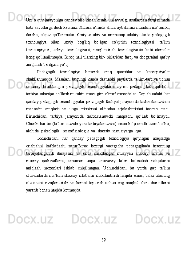 39Uni   o`quv   jarayoniga   qanday   olib kirish kerak, uni avvalgi usullardan farqi nimada
kabi savollarga duch kelamiz. Xulosa o‘rnida shuni aytishimiz mumkin ma’lumki,
darslik,   o‘quv   qo‘llanmalar,   ilmiy-uslubiy   va   ommabop   adabiyotlarda   pedagogik
texnologiya   bilan   uzviy   bog‘liq   bo‘lgan   «o‘qitish   texnologiyasi,   ta’lim
texnologiyasi,   tarbiya   texnologiyasi,   rivojlantirish   texnologiyasi»   kabi   atamalar
keng   qo‘llanilmoqda.   Biroq   hali   ularning bir- birlaridan farqi va chegaralari qat’iy
aniqlanib berilgani yo‘q.
Pedagogik   texnologiya   borasida   aniq   qarashlar   va   konsepsiyalar
shakllanmoqda.  Masalan,   bugungi  kunda  dastlabki  paytlarda  ta’lim-tarbiya  uchun
umumiy   hisoblangan   pedagogik   texnologiyalarni   ayrim   pedagog-tadqiqotchilar
tarbiya sohasiga qo‘llash mumkin emasligini e’tirof etmoqdalar.   Gap shundaki, har
qanday   pedagogik   texnologiyalar   pedagogik   faoliyat   jarayonida   tashxislanuvchan
maqsadni   aniqlash   va   unga   erishishni   oldindan   rejalashtirishni   taqozo   etadi.
Birinchidan,   tarbiya   jarayonida   tashxislanuvchi   maqsadni   qo‘llab   bo‘lmaydi.
Chunki   har   bir (ta’lim oluvchi yoki   tarbiyalanuvchi) inson ko‘p omilli tizim bo‘lib,
alohida   psixologik,   psixofiziologik   va   shaxsiy   xususiyatga   ega. 
Ikkinchidan,   har   qanday   pedagogik   texnologiya   qo‘yilgan   maqsadga
erishishni   kafolatlashi   zarur.Biroq   hozirgi   vaqtgacha   pedagogikada   insonning
tarbiyalanganlik   darajasini   va   unda   shakllangan   muayyan   shaxsiy   sifatlar   va
insoniy   qadriyatlarni,   umuman   unga   tarbiyaviy   ta’sir   ko‘rsatish   natijalarini
aniqlash   mezonlari   ishlab   chiqilmagan.   Uchinchidan,   bu   yerda   gap   ta’lim
oluvchilarda   ma’lum   shaxsiy   sifatlarni   shakllantirish   haqida   emas,   balki   ularning
o‘z-o‘zini   rivojlantirishi   va   kamol   toptirish   uchun   eng   maqbul   shart-sharoitlarni
yaratib   berish   haqida   ketmoqda. 