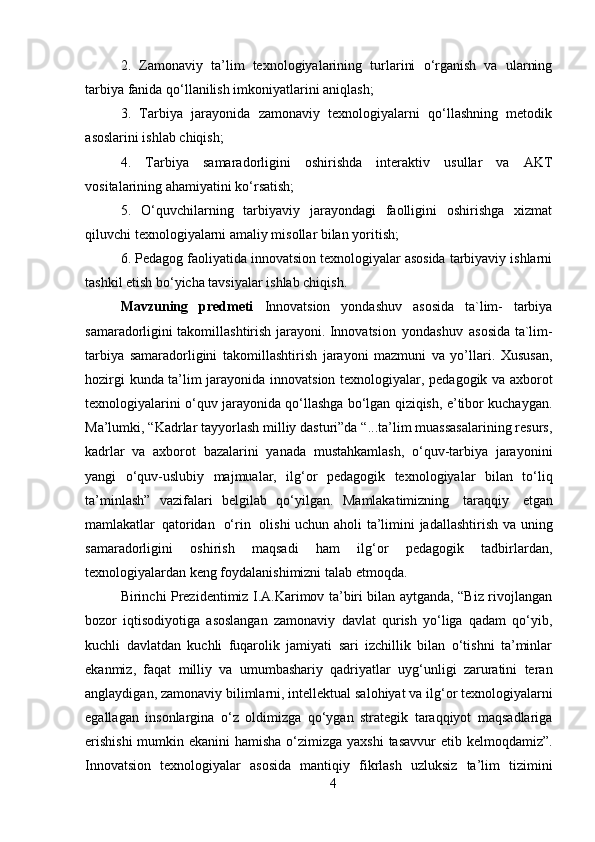 42.   Zamonaviy   ta’lim   texnologiyalarining   turlarini   o‘rganish   va   ularning
tarbiya fanida qo‘llanilish imkoniyatlarini aniqlash;
3.   Tarbiya   jarayonida   zamonaviy   texnologiyalarni   qo‘llashning   metodik
asoslarini ishlab chiqish;
4.   Tarbiya   samaradorligini   oshirishda   interaktiv   usullar   va   AKT
vositalarining ahamiyatini ko‘rsatish;
5.   O‘quvchilarning   tarbiyaviy   jarayondagi   faolligini   oshirishga   xizmat
qiluvchi texnologiyalarni amaliy misollar bilan yoritish;
6. Pedagog faoliyatida innovatsion texnologiyalar asosida tarbiyaviy ishlarni
tashkil etish bo‘yicha tavsiyalar ishlab chiqish.
Mavzuning   predmeti   Innovatsion   yondashuv   asosida   ta`lim-   tarbiya
samaradorligini   takomillashtirish   jarayoni.   Innovatsion   yondashuv   asosida ta`lim-
tarbiya   samaradorligini   takomillashtirish   jarayoni   mazmuni   va   yo’llari.   Xususan,
hozirgi   kunda   ta’lim   jarayonida   innovatsion   texnologiyalar,   pedagogik   va axborot
texnologiyalarini o‘quv jarayonida qo‘llashga bo‘lgan qiziqish, e’tibor kuchaygan.
Ma’lumki, “Kadrlar tayyorlash milliy dasturi”da “...ta’lim muassasalarining resurs,
kadrlar   va   axborot   bazalarini   yanada   mustahkamlash,   o‘quv-tarbiya   jarayonini
yangi   o‘quv-uslubiy   majmualar,   ilg‘or   pedagogik   texnologiyalar   bilan   to‘liq
ta’minlash”   vazifalari   belgilab   qo‘yilgan.   Mamlakatimizning   taraqqiy   etgan
mamlakatlar   qatoridan   o‘rin   olishi uchun aholi   ta’limini jadallashtirish va uning
samaradorligini   oshirish   maqsadi   ham   ilg‘or   pedagogik   tadbirlardan,
texnologiyalardan keng foydalanishimizni talab etmoqda.
Birinchi Prezidentimiz I.A.Karimov ta’biri bilan aytganda, “Biz rivojlangan
bozor   iqtisodiyotiga   asoslangan   zamonaviy   davlat   qurish   yo‘liga   qadam   qo‘yib,
kuchli   davlatdan   kuchli   fuqarolik   jamiyati   sari   izchillik   bilan   o‘tishni   ta’minlar
ekanmiz,   faqat   milliy   va   umumbashariy   qadriyatlar   uyg‘unligi   zaruratini   teran
anglaydigan,   zamonaviy   bilimlarni,   intellektual salohiyat   va   ilg‘or   texnologiyalarni
egallagan   insonlargina   o‘z   oldimizga   qo‘ygan   strategik   taraqqiyot   maqsadlariga
erishishi  mumkin ekanini  hamisha o‘zimizga yaxshi  tasavvur  etib kelmoqdamiz”.
Innovatsion   texnologiyalar   asosida   mantiqiy   fikrlash   uzluksiz   ta’lim   tizimini 