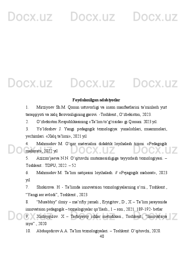 40Foydalanilgan   adabiyotlar
1. Mirziyoev   Sh.M.   Qonun   ustuvorligi   va   inson   manfaatlarini   ta’minlash   yurt
taraqqiyoti   va   xalq   farovonligining   garovi.   -Toshkent.,   O‘zbekiston,   2023.
2. O‘zbekiston Respublikasining «Ta’lim to‘g‘risida» gi Qonuni.  2023   yil.
3. Yo‘ldoshev   J.   Yangi   pedagogik   texnologiya:   yunalishlari,   muammolari,
yechimlari. «Xalq ta’limi», 2021 yil
4. Mahmudov   M.   O‘quv   materialini   didaktik   loyihalash   tizimi.   «Pedagogik
mahorat», 2022 yil
5. Azizxo‘jaeva   N.N.   O‘qituvchi   mutaxassisligiga   tayyorlash   texnologiyasi.   –
Toshkent.: TDPU, 2022. – 52
6. Mahmudov   M.   Ta’lim   natijasini   loyihalash.   //   «Pejagogik   mahorat»,   2023
yil
7. Shokirova.   H   -   Ta’limda   innovatsion   texnologiyalarning   o‘rni.,   Toshkent.,
“Yangi asr avlodi”‚ Toshkent., 2023
8. “Murabbiy” ilmiy – ma’rifiy jurnali., Eryigitov., D., X – Ta’lim jarayonida
innovatsion pedagogik – texnalogiyalar qo’llash., 1 – son., 2021. 189-192-  betlar
9. Xudoyqulov.   X   –   Tarbiyaviy   ishlar   metodikasi.,   Toshkent.,   “Innovatsiya
ziyo”., 2020
10. Abduqodirov A.A. Ta lim texnologiyalari. – Toshkent: O qituvchi, 2020.ʼ ʻ 