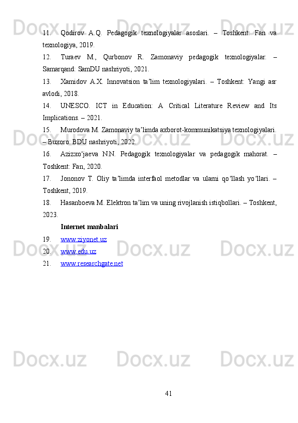 4111. Qodirov   A.Q.   Pedagogik   texnologiyalar   asoslari.   –   Toshkent:   Fan   va
texnologiya, 2019.
12. Turaev   M.,   Qurbonov   R.   Zamonaviy   pedagogik   texnologiyalar.   –
Samarqand: SamDU nashriyoti, 2021.
13. Xamidov   A.X.   Innovatsion   ta lim   texnologiyalari.   –   Toshkent:   Yangi   asrʼ
avlodi, 2018.
14. UNESCO.   ICT   in   Education:   A   Critical   Literature   Review   and   Its
Implications. – 2021.
15. Murodova M. Zamonaviy ta limda axborot-kommunikatsiya texnologiyalari.	
ʼ
– Buxoro: BDU nashriyoti, 2022.
16. Azizxo‘jaeva   N.N.   Pedagogik   texnologiyalar   va   pedagogik   mahorat.   –
Toshkent: Fan, 2020.
17. Jononov   T.   Oliy   ta limda   interfaol   metodlar   va   ularni   qo llash   yo llari.   –	
ʼ ʻ ʻ
Toshkent, 2019.
18. Hasanboeva M. Elektron ta lim va uning rivojlanish istiqbollari. – Toshkent,	
ʼ
2023.
Internet manbalari
19. www.ziyonet.uz     
20. www.edu.uz     
21. www.researchgate.net      