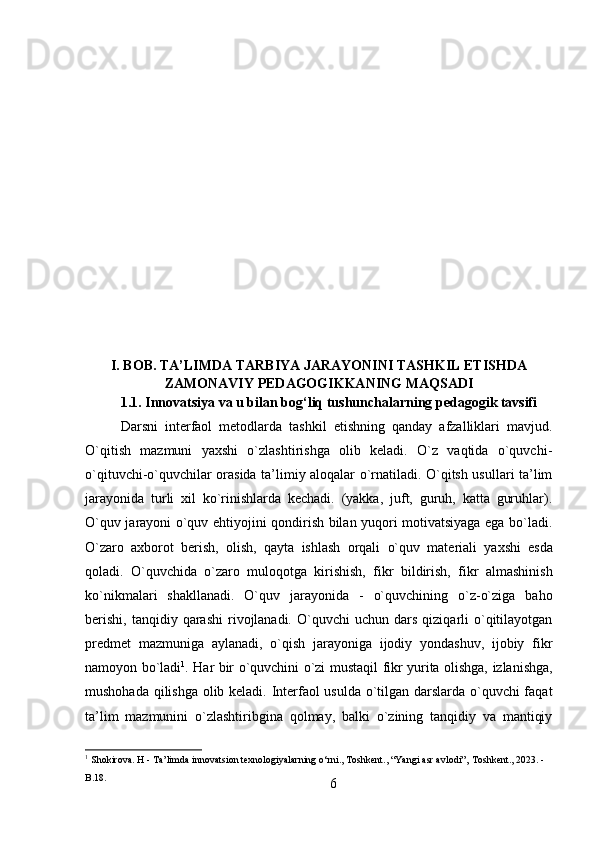 6I.   BOB.   TA’LIMDA   TARBIYA   JARAYONINI   TASHKIL   ETISHDA
ZAMONAVIY PEDAGOGIKKANING MAQSADI
1.1. Innovatsiya   va   u   bilan   bog‘liq   tushunchalarning   pedagogik   tavsifi
Darsni   interfaol   metodlarda   tashkil   etishning   qanday   afzalliklari   mavjud.
O`qitish   mazmuni   yaxshi   o`zlashtirishga   olib   keladi.   O`z   vaqtida   o`quvchi-
o`qituvchi-o`quvchilar orasida ta’limiy aloqalar o`rnatiladi. O`qitsh usullari ta’lim
jarayonida   turli   xil   ko`rinishlarda   kechadi.   (yakka,   juft,   guruh,   katta   guruhlar).
O`quv jarayoni o`quv ehtiyojini qondirish bilan yuqori motivatsiyaga ega bo`ladi.
O`zaro   axborot   berish,   olish,   qayta   ishlash   orqali   o`quv   materiali   yaxshi   esda
qoladi.   O`quvchida   o`zaro   muloqotga   kirishish,   fikr   bildirish,   fikr   almashinish
ko`nikmalari   shakllanadi.   O`quv   jarayonida   -   o`quvchining   o`z-o`ziga   baho
berishi,   tanqidiy  qarashi  rivojlanadi.   O`quvchi  uchun   dars   qiziqarli  o`qitilayotgan
predmet   mazmuniga   aylanadi,   o`qish   jarayoniga   ijodiy   yondashuv,   ijobiy   fikr
namoyon bo`ladi 1
.   Har   bir   o`quvchini   o`zi   mustaqil   fikr   yurita   olishga,   izlanishga,
mushohada qilishga olib keladi. Interfaol usulda o`tilgan darslarda o`quvchi faqat
ta’lim   mazmunini   o`zlashtiribgina   qolmay,   balki   o`zining   tanqidiy   va   mantiqiy
1
  Shokirova.   H   -   Ta’limda   innovatsion   texnologiyalarning   o‘rni.,   Toshkent.,   “Yangi   asr   avlodi”‚   Toshkent.,   2023.   - 
B.18. 
