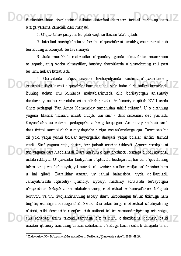 7fikrlashini   ham   rivojlantiradi.Albatta,   interfaol   darslarni   tashkil   etishning   ham
o`ziga yarasha kamchiliklari mavjud.
1. O`quv-biluv   jarayoni   ko`plab   vaqt   sarflashni   talab   qiladi.
2. Interfaol   mashg`ulotlarda   barcha   o`quvchilarni   kerakligicha   nazorat   etib
borishning imkoniyati bo`lavermaydi.
3. Juda   murakkab   materiallar   o`rganilayotganda   o`quvchilar   muammoni
to`laqonli,   aniq   yecha   olmaydilar,   bunday   sharoitlarda   o`qituvchining   roli   past
bo`lishi hollari kuzatiladi.
4. Guruhlarda   o`quv jarayoni kechayotganda kuchsiz o`quvchilarning
ishtiroki tufayli kuchli o`quvchilar ham past ball yoki baho olish hollari kuzatiladi.
Buning   uchun   shu   kunlarda   maktablarimizda   olib   borilayotgan   an’anaviy
darslarni   yana   bir   marotaba   eslab   o`tish   joizdir.   An’anaviy   o`qitish   XVII   asrda
Chex   pedagogi   Yan   Amos   Komenskiy   tomonidan   taklif   etilgan 2
.   U   o`qitshning
yagona   klassik   tizimini   ishlab   chiqib,   uni   sinf   -   dars   sistemasi   deb   yuritadi.
Keyinchalik   bu   sistema   pedagogikada   keng   tarqalgan.   An’anaviy   maktab   sinf-
dars   tizimi   nomini olish u quyidagicha o`ziga xos an’analarga ega. Taxminan bir
xil   yoki   yaqin   yoshli   bolalar   tayyorgarlik   darajasi   yaqin   bolalar   sinfini   tashkil
etadi.   Sinf   yagona   reja,   dastur,   dars   jadvali   asosida   ishlaydi.   Asosan   mashg`ulot
turi   yagona   dars  hisoblanadi. Dars ma’lum o`quv predmeti, temaga bir xil material
ustida ishlaydi. O`quvchilar   faoliyatini   o`qituvchi   boshqaradi,   har   bir   o`quvchining
bilim   darajasini baholaydi, yil oxirida o`quvchini sinfdan-sinfga ko`chirishni  ham
u   hal   qiladi.   Darsliklar   asosan   uy   ishini   bajarishda,   uyda   qo`llaniladi.
Jamiyatimizda   iqtisodiy-   ijtimoiy,   siyosiy,   madaniy   sohalarda   bo‘layotgan
o‘zgarishlar   kelajakda   mamlakatimizning   intellektual   imkoniyatlarini   belgilab
beruvchi   va   uni   rivojlantirishning   asosiy   sharti   hisoblangan   ta’lim   tizimiga   ham
bog‘liq   ekanligini   xisobga   olish   kerak.   Shu   bilan   birga   intellektual   salohiyatning
o‘sishi,   sifat   darajasida   rivojlantirish   nafaqat   ta’lim   samaradorligining   oshishiga,
shu   sohadagi   tizim   takomillashuviga   o‘z   ta’sirini   o‘tkazibgina   qolmay,   balki
mazkur ijtimoiy tizimning barcha sohalarini o‘sishiga ham sezilarli darajada ta’sir
2
 Xudoyqulov.   X   –   Tarbiyaviy   ishlar   metodikasi.,   Toshkent.,   “Innovatsiya   ziyo”.,   2020.   - B.69. 