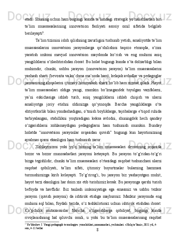 8etadi. Shuning uchun ham bugungi kunda ta’limdagi strategik yo‘nalishlardan biri
ta’lim   muassasalarining   innovatsion   faoliyati   asosiy   omil   sifatida   belgilab
berilayapti 3
.
Ta’lim   tizimini   isloh   qilishning   zarurligini   tushunib   yetish,   amaliyotda   ta’lim
muassasalarini   innovatsion   jarayonlarga   qo‘shilishini   taqozo   etmoqda,   o‘zini
yaratish   imkoni   mavjud   innovatsion   maydonda   ko‘rish   va   eng   muhimi   aniq
yangiliklarni o‘zlashtirishdan iborat. Bu holat bugungi kunda o‘ta dolzarbligi bilan
muhimdir,   chunki,   ushbu   jarayon   (innovatsion   jarayon)   ta’lim   muassasalarini
yashash   sharti   (bevosita   va   ko‘chma   ma’noda   ham),   kelajak   avlodlar   va   pedagoglar
jamoasining aloqalarini ijtimoiy himoyalash sharti bo‘lib ham xizmat qiladi. Hayot
ta’lim   muassasalari   oldiga   yangi,   mumkin   bo‘lmagandek   tuyulgan   vazifalarni,
ya’ni   eskichasiga   ishlab   turib,   aniq   yangiliklarni   ishlab   chiqish   va   ularni
amaliyotga   joriy   etishni   oldimizga   qo‘ymoqda.   Barcha   yangiliklarga   o‘ta
ehtiyotkorlik bilan yondashadigan, o‘tmish boyliklarga, tajribalarga e’tiqod ruhida
tarbiyalangan,   stabillikni   yoqtiradigan   keksa   avlodni,   shuningdek   hech   qanday
o‘zgarishlarni   xohlamaydigan   pedagoglarni   ham   tushunish   mumkin.   Bunday
holatda   “innovatsion   jarayonlar   orqasidan   quvish”   bugungi   kun   hayotimizning
ajralmas qismi ekanligini ham tushunish zarur.
Xohlaymizmi   yoki   yo‘q   bizning   ta’lim   muassasalari   devorining   orqasida
bozor   va   bozor   munosabatlari   jarayoni   ketayapti.   Bu   jarayon   to‘g‘ridan-to‘g‘ri
bizga tegishlidir,   chunki   ta’lim   muassasalari   o‘rtasidagi   raqobat   tushunchasi   ularni
raqobat   qobiliyati,   ta’lim   sifati,   ijtimoiy   buyurtmalar   bularning   hammasi
turmushimizga   kirib   kelayapti.   To‘g‘rirog‘i,   bu   jarayon   biz   yashayotgan   muhit,
hayot tarzi ekanligini   har   doim   xis   etib   turishimiz   kerak.   Bu   jarayonga   qarshi   turish
befoyda   va   havflidir.   Biz   tanlash   imkoniyatiga   ega   emasmiz   va   ushbu   tezkor
jarayon   (quvish   jarayoni)   da   ishtirok   etishga   majburmiz.   Mazkur   jarayonda   eng
muhimi aql  bilan, foydali tarzda, o‘z tashkilotimiz uchun ishtirok etishdan iborat.
Ko‘pchilik   mutaxassislar   fikricha,   o‘zgarishlarga   qobiliyat,   bugungi   kunda
rivojlanishning   hal   qiluvchi   omili,   u   yoki   bu   ta’lim   muassasalarining   raqobat
3
 Yo‘ldoshev   J.   Yangi   pedagogik   texnologiya:   yunalishlari,   muammolari,   yechimlari. «Xalq   ta’limi»,  202 1   yil,   4-
son, 4-11 betlar 