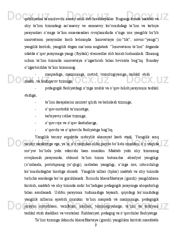 9qobiliyatini ta’minlovchi asosiy omil deb hisoblaydilar. Bugungi kunda maktab va
oliy   ta’lim   tizimidagi   an’anaviy   va   ommaviy   ko‘rinishdagi   ta’lim   va   tarbiya
jarayonlari   o‘rniga   ta’lim   muassasalari   rivojlanishida   o‘ziga   xos   yangilik   bo‘lib
innovatsion   jarayonlar   kirib   kelmoqda.   Innovatsiya   (in-“lik”,   novus-“yangi”)
yangilik kiritish, yangilik degan  ma’noni  anglatadi.  “Innovatsion  ta’lim” deganda
odatda o‘quv jarayoniga yangi (foydali) elementlar olib kirish tushuniladi. Shuning
uchun   ta’lim   tizimida   innovatsiya   o‘zgartirish   bilan   bevosita   bog‘liq.   Bunday
o‘zgartirishlar ta’lim  tizimining:
- maqsadiga,   mazmuniga,   metod,   texnologiyasiga,   tashkil   etish  
shakli   va boshqaruv tizimiga;
- pedagogik   faoliyatdagi   o‘ziga   xoslik   va   o‘quv-bilish   jarayonini   tashkil
etishga;
- ta’lim   darajalarini   nazorat   qilish   va   baholash   tizimiga;
- o‘quv-metodik   ta’minotiga;
- tarbiyaviy   ishlar   tizimiga;
- o‘quv   reja   va   o‘quv   dasturlariga;
- o‘quvchi   va   o‘qituvchi   faoliyatiga   bog‘liq.
Yangilik   tarixiy   aspektda   nisbiylik   ahamiyat   kasb   etadi.   Yangilik   aniq
tarixiy xarakterga   ega,   ya’ni   o‘z   vaqtidan   oldin   paydo   bo‘lishi   mumkin,   o‘z   vaqtida
me’yor   bo‘lishi   yoki   eskirishi   ham   mumkin.   Maktab   yoki   oliy   tizimning
rivojlanish   jarayonida,   ehtimol   ta’lim   tizimi   butunicha:   absolyut   yangiligi
(o‘xshashi,   prototipning   yo‘qligi),   nisbatan   yangiligi,   o‘ziga   xos,   ixtirochiligi
ko‘rinishidagilar   hisobga   olinadi.   Yangilik   xillari   (tiplar)   maktab   va   oliy   tizimda
turlicha asoslarga ko‘ra guruhlanadi: Birinchi klassifikatsiya  (guruh) yangiliklarni
kiritish, maktab va oliy tizimda sodir bo‘ladigan pedagogik jarayonga aloqadorligi
bilan   asoslanadi.   Ushbu   jarayonni   tushunishga   tayanib,   quyidagi   ko‘rinishdagi
yangilik   xillarini   ajratish   mumkin:   ta’lim   maqsadi   va   mazmuniga,   pedagogik
jarayon   metodikasi,   vazifalari,   usullari,   texnologiyalarga,   ta’lim   va   tarbiyani
tashkil etish shakllari va vositalari. Rahbariyat, pedagog va o‘quvchilar faoliyatiga.
Ta’lim tizimiga ikkinchi klassifikatsiya (guruh) yangilikni kiritish masshtabi 