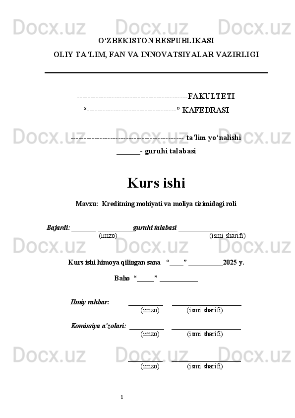 1O‘ZBEKISTON RESPUBLIKASI
OLIY TA’LIM, FAN VA INNOVATSIYALAR VAZIRLI GI
------------------------------------------FAKULTETI
“----------------------------------” KAFEDRASI
------------------------------------------- ta’lim yo‘nalishi 
______- guruhi talabasi
Kurs ishi 
Mavzu :   Kreditning mohiyati va moliya tizimidagi roli
  Bajardi: _______  ____ _____ _ guruhi talabasi  ______ ___ ________
  (imzo)                                                       (ismi sharifi)
  
Kurs ishi himoya qilingan sana     “____” __ ___ _____20 25  y.
Baho  “_____” ____ __ _____
      Ilmiy rahbar:           __________      ____________________ 
                (imzo)                (ismi sharifi)
     Komissiya a’zolari:   __________     ____________________ 
                (imzo)                  (ismi sharifi)
                                       __________      ____________________ 
                 (imzo)                  (ismi sharifi) 
