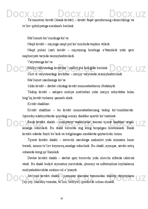 10Ta’minotsiz kredit (blank kredit) – kredit faqat qarzdorning ishonchliligi va
to‘lov qobiliyatiga asoslanib beriladi.
Ma’lumoti ko‘rinishiga ko‘ra:
Naqd kredit – mijozga naqd pul ko‘rinishida taqdim etiladi.
Naqd   pulsiz   (xat)   kredit   –   mijozning   hisobiga   o‘tkaziladi   yoki   qarz
majburiyati tarzida rasmiylashtiriladi.
Valyutasiga ko‘ra:
Milliy valyutadagi kreditlar – milliy pul birligida beriladi.
Chet el valyutasidagi kreditlar – xorijiy valyutada rasmiylashtiriladi.
Ma’lumot manbasiga ko‘ra:
Ichki kredit – davlat ichidagi kredit munosabatlarini ifodalaydi.
Tashqi   kredit   –   xalqaro   moliya   institutlari   yoki   xorijiy   subyektlar   bilan
bog‘liq kredit turlarini qamrab oladi.
Kredit shakllari
Kredit   shakllari   –   bu   kredit   munosabatlarining   tashqi   ko‘rinishlaridir.
Iqtisodiy adabiyotlarda quyidagi asosiy shakllar ajratib ko‘rsatiladi:
Bank   krediti   shakli   –   moliyaviy   tashkilotlar,   asosan   tijorat   banklari   orqali
amalga   oshiriladi.   Bu   shakl   bozorda   eng   keng   tarqalgan   hisoblanadi.   Bank
krediti odatda foizli bo‘ladi va belgilangan muddatda qaytarilishi lozim.
Tijorat   krediti   shakli   –   sotuvchi   xaridorga   mahsulot   yoki   xizmatni   hozir
beradi, ammo to‘lov keyinroq amalga oshiriladi. Bu shakl, ayniqsa, savdo-sotiq
sohasida keng qo‘llaniladi.
Davlat   krediti   shakli   –   davlat   qarz   beruvchi   yoki   oluvchi   sifatida   ishtirok
etadi. Bu shakl budjet siyosatini yuritishda, ijtimoiy va infratuzilma loyihalarini
moliyalashtirishda muhim rol o‘ynaydi.
Iste’mol   krediti   shakli   –   jismoniy   shaxslar   tomonidan   shaxsiy   ehtiyojlarni
(uy-joy, maishiy texnika, ta’lim, tibbiyot) qondirish uchun olinadi. 