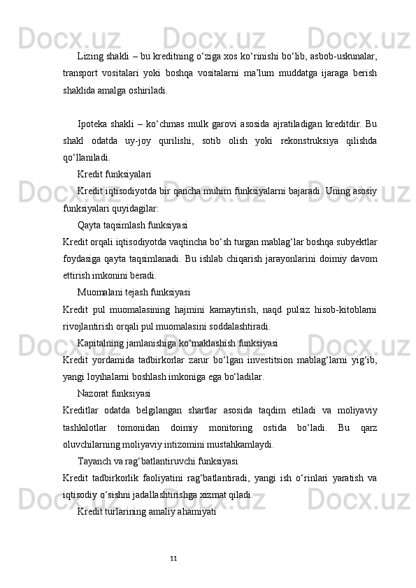 11Lizing shakli – bu kreditning o‘ziga xos ko‘rinishi bo‘lib, asbob-uskunalar,
transport   vositalari   yoki   boshqa   vositalarni   ma’lum   muddatga   ijaraga   berish
shaklida amalga oshiriladi.
Ipoteka   shakli   –   ko‘chmas   mulk   garovi   asosida   ajratiladigan   kreditdir.   Bu
shakl   odatda   uy-joy   qurilishi,   sotib   olish   yoki   rekonstruksiya   qilishda
qo‘llaniladi.
Kredit funksiyalari
Kredit iqtisodiyotda bir qancha muhim funksiyalarni bajaradi. Uning asosiy
funksiyalari quyidagilar:
Qayta taqsimlash funksiyasi
Kredit orqali iqtisodiyotda vaqtincha bo‘sh turgan mablag‘lar boshqa subyektlar
foydasiga   qayta taqsimlanadi.  Bu  ishlab  chiqarish  jarayonlarini   doimiy davom
ettirish imkonini beradi.
Muomalani tejash funksiyasi
Kredit   pul   muomalasining   hajmini   kamaytirish,   naqd   pulsiz   hisob-kitoblarni
rivojlantirish orqali pul muomalasini soddalashtiradi.
Kapitalning jamlanishiga ko‘maklashish funksiyasi
Kredit   yordamida   tadbirkorlar   zarur   bo‘lgan   investitsion   mablag‘larni   yig‘ib,
yangi loyihalarni boshlash imkoniga ega bo‘ladilar.
Nazorat funksiyasi
Kreditlar   odatda   belgilangan   shartlar   asosida   taqdim   etiladi   va   moliyaviy
tashkilotlar   tomonidan   doimiy   monitoring   ostida   bo‘ladi.   Bu   qarz
oluvchilarning moliyaviy intizomini mustahkamlaydi.
Tayanch va rag‘batlantiruvchi funksiyasi
Kredit   tadbirkorlik   faoliyatini   rag‘batlantiradi,   yangi   ish   o‘rinlari   yaratish   va
iqtisodiy o‘sishni jadallashtirishga xizmat qiladi.
Kredit turlarining amaliy ahamiyati 