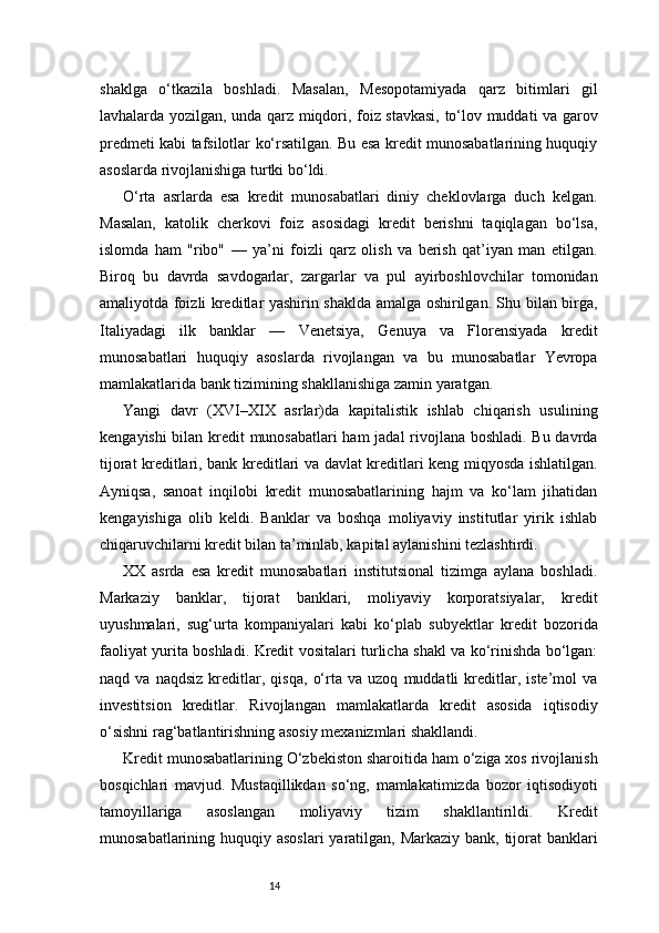 14shaklga   o‘tkazila   boshladi.   Masalan,   Mesopotamiyada   qarz   bitimlari   gil
lavhalarda yozilgan, unda qarz miqdori, foiz stavkasi, to‘lov muddati va garov
predmeti kabi tafsilotlar ko‘rsatilgan. Bu esa kredit munosabatlarining huquqiy
asoslarda rivojlanishiga turtki bo‘ldi.
O‘rta   asrlarda   esa   kredit   munosabatlari   diniy   cheklovlarga   duch   kelgan.
Masalan,   katolik   cherkovi   foiz   asosidagi   kredit   berishni   taqiqlagan   bo‘lsa,
islomda   ham   "ribo"   —   ya’ni   foizli   qarz   olish   va   berish   qat’iyan   man   etilgan.
Biroq   bu   davrda   savdogarlar,   zargarlar   va   pul   ayirboshlovchilar   tomonidan
amaliyotda foizli kreditlar yashirin shaklda amalga oshirilgan. Shu bilan birga,
Italiyadagi   ilk   banklar   —   Venetsiya,   Genuya   va   Florensiyada   kredit
munosabatlari   huquqiy   asoslarda   rivojlangan   va   bu   munosabatlar   Yevropa
mamlakatlarida bank tizimining shakllanishiga zamin yaratgan.
Yangi   davr   (XVI–XIX   asrlar)da   kapitalistik   ishlab   chiqarish   usulining
kengayishi bilan kredit munosabatlari  ham jadal rivojlana boshladi. Bu davrda
tijorat kreditlari, bank kreditlari va davlat kreditlari keng miqyosda ishlatilgan.
Ayniqsa,   sanoat   inqilobi   kredit   munosabatlarining   hajm   va   ko‘lam   jihatidan
kengayishiga   olib   keldi.   Banklar   va   boshqa   moliyaviy   institutlar   yirik   ishlab
chiqaruvchilarni kredit bilan ta’minlab, kapital aylanishini tezlashtirdi.
XX   asrda   esa   kredit   munosabatlari   institutsional   tizimga   aylana   boshladi.
Markaziy   banklar,   tijorat   banklari,   moliyaviy   korporatsiyalar,   kredit
uyushmalari,   sug‘urta   kompaniyalari   kabi   ko‘plab   subyektlar   kredit   bozorida
faoliyat yurita boshladi. Kredit vositalari turlicha shakl va ko‘rinishda bo‘lgan:
naqd   va   naqdsiz   kreditlar,   qisqa,   o‘rta   va   uzoq   muddatli   kreditlar,   iste’mol   va
investitsion   kreditlar.   Rivojlangan   mamlakatlarda   kredit   asosida   iqtisodiy
o‘sishni rag‘batlantirishning asosiy mexanizmlari shakllandi.
Kredit munosabatlarining O‘zbekiston sharoitida ham o‘ziga xos rivojlanish
bosqichlari   mavjud.   Mustaqillikdan   so‘ng,   mamlakatimizda   bozor   iqtisodiyoti
tamoyillariga   asoslangan   moliyaviy   tizim   shakllantirildi.   Kredit
munosabatlarining huquqiy asoslari  yaratilgan, Markaziy bank, tijorat  banklari 