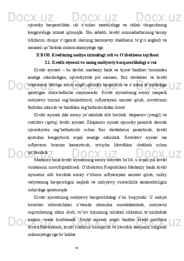 16iqtisodiy   barqarorlikka,   ish   o‘rinlari   yaratilishiga   va   ishlab   chiqarishning
kengayishiga   xizmat   qilmoqda.   Shu   sababli,   kredit   munosabatlarining   tarixiy
ildizlarini   chuqur   o‘rganish   ularning   zamonaviy   shakllarini   to‘g‘ri   anglash   va
samarali qo‘llashda muhim ahamiyatga ega.
II BOB. Kreditning moliya tizimidagi roli va O‘zbekiston tajribasi
2.1. Kredit siyosati va uning moliyaviy barqarorlikdagi o‘rni
Kredit   siyosati   –   bu   davlat,   markaziy   bank   va   tijorat   banklari   tomonidan
amalga   oshiriladigan,   iqtisodiyotda   pul   massasi,   foiz   stavkalari   va   kredit
resurslarini tartibga solish orqali iqtisodiy barqarorlik va o‘sishni ta’minlashga
qaratilgan   chora-tadbirlar   majmuasidir.   Kredit   siyosatining   asosiy   maqsadi
moliyaviy   tizimni   sog‘lomlashtirish,   inflyatsiyani   nazorat   qilish,   investitsion
faollikni oshirish va bandlikni rag‘batlantirishdan iborat.
Kredit   siyosati   ikki   asosiy   yo‘nalishda   olib   boriladi:   ekspansiv   (yengil)   va
restriktiv   (qattiq)   kredit   siyosati.   Ekspansiv   siyosat   iqtisodiy   pasayish   davrida
iqtisodiyotni   rag‘batlantirish   uchun   foiz   stavkalarini   pasaytirish,   kredit
ajratishni   kengaytirish   orqali   amalga   oshiriladi.   Restriktiv   siyosat   esa
inflyatsion   bosimni   kamaytirish,   ortiqcha   likvidlikni   cheklash   uchun
qo‘llaniladi.
Markaziy bank kredit siyosatining asosiy subyekti bo‘lib, u orqali pul-kredit
vositalarini muvofiqlashtiradi. O‘zbekiston Respublikasi Markaziy banki kredit
siyosatini   olib   borishda   asosiy   e’tiborni   inflyatsiyani   nazorat   qilish,   milliy
valyutaning   barqarorligini   saqlash   va   moliyaviy   vositachilik   samaradorligini
oshirishga qaratmoqda.
Kredit   siyosatining   moliyaviy   barqarorlikdagi   o‘rni   beqiyosdir.   U   moliya
bozorlari   ishtirokchilari   o‘rtasida   ishonchni   mustahkamlash,   moliyaviy
inqirozlarning   oldini   olish,   to‘lov   tizimining   uzluksiz   ishlashini   ta’minlashda
muhim   vosita   hisoblanadi.   Kredit   siyosati   orqali   banklar   kredit   portfelini
diversifikatsiyalash, kredit risklarini boshqarish va likvidlik darajasini belgilash
imkoniyatiga ega bo‘ladilar. 