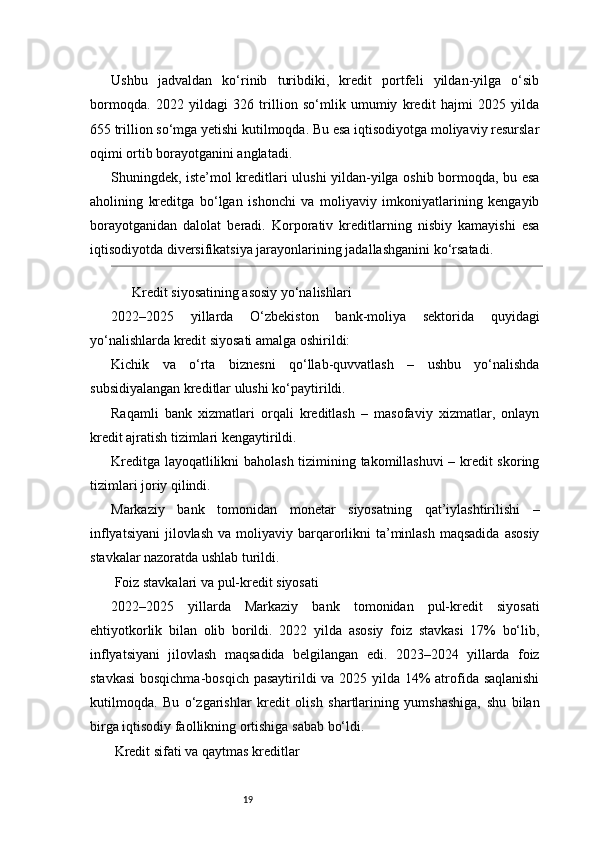 19Ushbu   jadvaldan   ko‘rinib   turibdiki,   kredit   portfeli   yildan-yilga   o‘sib
bormoqda.   2022   yildagi   326   trillion   so‘mlik   umumiy   kredit   hajmi   2025   yilda
655 trillion so‘mga yetishi kutilmoqda. Bu esa iqtisodiyotga moliyaviy resurslar
oqimi ortib borayotganini anglatadi.
Shuningdek, iste’mol kreditlari ulushi yildan-yilga oshib bormoqda, bu esa
aholining   kreditga   bo‘lgan   ishonchi   va   moliyaviy   imkoniyatlarining   kengayib
borayotganidan   dalolat   beradi.   Korporativ   kreditlarning   nisbiy   kamayishi   esa
iqtisodiyotda diversifikatsiya jarayonlarining jadallashganini ko‘rsatadi.
 Kredit siyosatining asosiy yo‘nalishlari??????
2022–2025   yillarda   O‘zbekiston   bank-moliya   sektorida   quyidagi
yo‘nalishlarda kredit siyosati amalga oshirildi:
Kichik   va   o‘rta   biznesni   qo‘llab-quvvatlash   –   ushbu   yo‘nalishda
subsidiyalangan kreditlar ulushi ko‘paytirildi.
Raqamli   bank   xizmatlari   orqali   kreditlash   –   masofaviy   xizmatlar,   onlayn
kredit ajratish tizimlari kengaytirildi.
Kreditga layoqatlilikni baholash tizimining takomillashuvi – kredit skoring
tizimlari joriy qilindi.
Markaziy   bank   tomonidan   monetar   siyosatning   qat’iylashtirilishi   –
inflyatsiyani  jilovlash  va  moliyaviy barqarorlikni  ta’minlash  maqsadida  asosiy
stavkalar nazoratda ushlab turildi.
 Foiz stavkalari va pul-kredit siyosati
2022–2025   yillarda   Markaziy   bank   tomonidan   pul-kredit   siyosati
ehtiyotkorlik   bilan   olib   borildi.   2022   yilda   asosiy   foiz   stavkasi   17%   bo‘lib,
inflyatsiyani   jilovlash   maqsadida   belgilangan   edi.   2023–2024   yillarda   foiz
stavkasi  bosqichma-bosqich pasaytirildi va 2025 yilda 14% atrofida saqlanishi
kutilmoqda.   Bu   o‘zgarishlar   kredit   olish   shartlarining   yumshashiga,   shu   bilan
birga iqtisodiy faollikning ortishiga sabab bo‘ldi.
 Kredit sifati va qaytmas kreditlar 