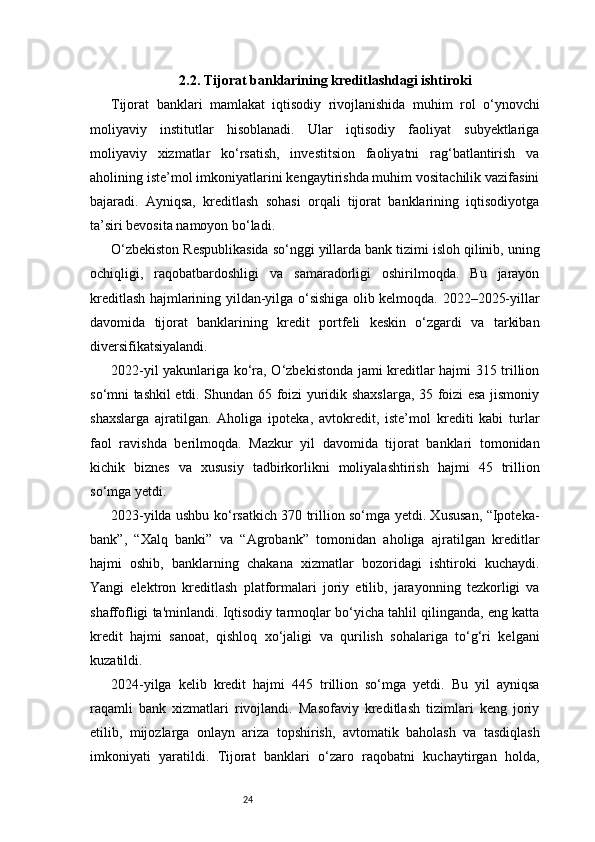 242.2. Tijorat banklarining kreditlashdagi ishtiroki
Tijorat   banklari   mamlakat   iqtisodiy   rivojlanishida   muhim   rol   o‘ynovchi
moliyaviy   institutlar   hisoblanadi.   Ular   iqtisodiy   faoliyat   subyektlariga
moliyaviy   xizmatlar   ko‘rsatish,   investitsion   faoliyatni   rag‘batlantirish   va
aholining iste’mol imkoniyatlarini kengaytirishda muhim vositachilik vazifasini
bajaradi.   Ayniqsa,   kreditlash   sohasi   orqali   tijorat   banklarining   iqtisodiyotga
ta’siri bevosita namoyon bo‘ladi.
O‘zbekiston Respublikasida so‘nggi yillarda bank tizimi isloh qilinib, uning
ochiqligi,   raqobatbardoshligi   va   samaradorligi   oshirilmoqda.   Bu   jarayon
kreditlash hajmlarining yildan-yilga o‘sishiga olib kelmoqda. 2022–2025-yillar
davomida   tijorat   banklarining   kredit   portfeli   keskin   o‘zgardi   va   tarkiban
diversifikatsiyalandi.
2022-yil yakunlariga ko‘ra, O‘zbekistonda jami kreditlar hajmi 315 trillion
so‘mni tashkil etdi. Shundan 65 foizi yuridik shaxslarga, 35 foizi esa jismoniy
shaxslarga   ajratilgan.   Aholiga   ipoteka,   avtokredit,   iste’mol   krediti   kabi   turlar
faol   ravishda   berilmoqda.   Mazkur   yil   davomida   tijorat   banklari   tomonidan
kichik   biznes   va   xususiy   tadbirkorlikni   moliyalashtirish   hajmi   45   trillion
so‘mga yetdi.
2023-yilda ushbu ko‘rsatkich 370 trillion so‘mga yetdi. Xususan, “Ipoteka-
bank”,   “Xalq   banki”   va   “Agrobank”   tomonidan   aholiga   ajratilgan   kreditlar
hajmi   oshib,   banklarning   chakana   xizmatlar   bozoridagi   ishtiroki   kuchaydi.
Yangi   elektron   kreditlash   platformalari   joriy   etilib,   jarayonning   tezkorligi   va
shaffofligi ta'minlandi. Iqtisodiy tarmoqlar bo‘yicha tahlil qilinganda, eng katta
kredit   hajmi   sanoat,   qishloq   xo‘jaligi   va   qurilish   sohalariga   to‘g‘ri   kelgani
kuzatildi.
2024-yilga   kelib   kredit   hajmi   445   trillion   so‘mga   yetdi.   Bu   yil   ayniqsa
raqamli   bank   xizmatlari   rivojlandi.   Masofaviy   kreditlash   tizimlari   keng   joriy
etilib,   mijozlarga   onlayn   ariza   topshirish,   avtomatik   baholash   va   tasdiqlash
imkoniyati   yaratildi.   Tijorat   banklari   o‘zaro   raqobatni   kuchaytirgan   holda, 