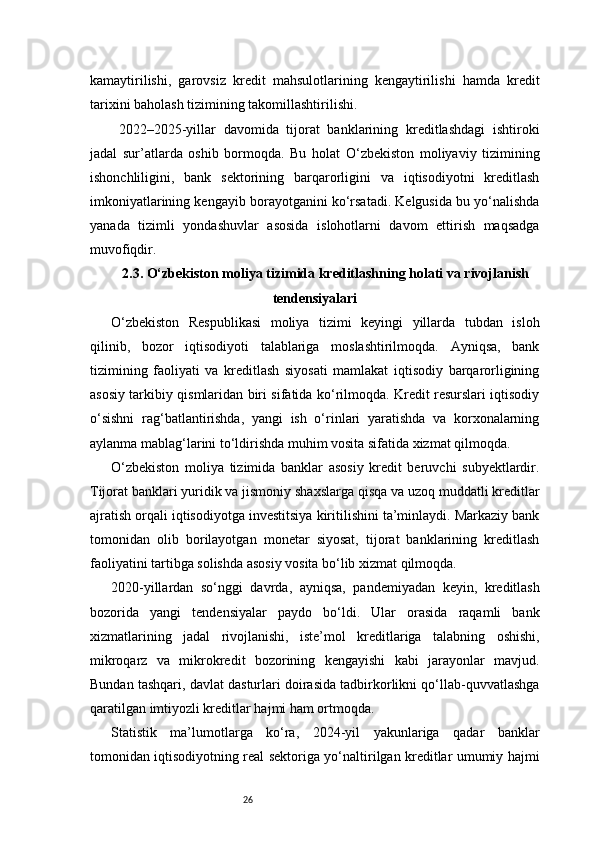 26kamaytirilishi,   garovsiz   kredit   mahsulotlarining   kengaytirilishi   hamda   kredit
tarixini baholash tizimining takomillashtirilishi.
  2022–2025-yillar   davomida   tijorat   banklarining   kreditlashdagi   ishtiroki
jadal   sur’atlarda   oshib   bormoqda.   Bu   holat   O‘zbekiston   moliyaviy   tizimining
ishonchliligini,   bank   sektorining   barqarorligini   va   iqtisodiyotni   kreditlash
imkoniyatlarining kengayib borayotganini ko‘rsatadi. Kelgusida bu yo‘nalishda
yanada   tizimli   yondashuvlar   asosida   islohotlarni   davom   ettirish   maqsadga
muvofiqdir.
2.3. O‘zbekiston moliya tizimida kreditlashning holati va rivojlanish
tendensiyalari
O‘zbekiston   Respublikasi   moliya   tizimi   keyingi   yillarda   tubdan   isloh
qilinib,   bozor   iqtisodiyoti   talablariga   moslashtirilmoqda.   Ayniqsa,   bank
tizimining   faoliyati   va   kreditlash   siyosati   mamlakat   iqtisodiy   barqarorligining
asosiy tarkibiy qismlaridan biri sifatida ko‘rilmoqda. Kredit resurslari iqtisodiy
o‘sishni   rag‘batlantirishda,   yangi   ish   o‘rinlari   yaratishda   va   korxonalarning
aylanma mablag‘larini to‘ldirishda muhim vosita sifatida xizmat qilmoqda.
O‘zbekiston   moliya   tizimida   banklar   asosiy   kredit   beruvchi   subyektlardir.
Tijorat banklari yuridik va jismoniy shaxslarga qisqa va uzoq muddatli kreditlar
ajratish orqali iqtisodiyotga investitsiya kiritilishini ta’minlaydi. Markaziy bank
tomonidan   olib   borilayotgan   monetar   siyosat,   tijorat   banklarining   kreditlash
faoliyatini tartibga solishda asosiy vosita bo‘lib xizmat qilmoqda.
2020-yillardan   so‘nggi   davrda,   ayniqsa,   pandemiyadan   keyin,   kreditlash
bozorida   yangi   tendensiyalar   paydo   bo‘ldi.   Ular   orasida   raqamli   bank
xizmatlarining   jadal   rivojlanishi,   iste’mol   kreditlariga   talabning   oshishi,
mikroqarz   va   mikrokredit   bozorining   kengayishi   kabi   jarayonlar   mavjud.
Bundan tashqari, davlat dasturlari doirasida tadbirkorlikni qo‘llab-quvvatlashga
qaratilgan imtiyozli kreditlar hajmi ham ortmoqda.
Statistik   ma’lumotlarga   ko‘ra,   2024-yil   yakunlariga   qadar   banklar
tomonidan iqtisodiyotning real sektoriga yo‘naltirilgan kreditlar umumiy hajmi 