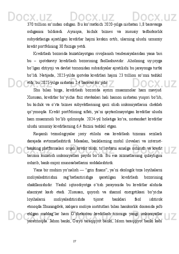 27370 trillion so‘mdan oshgan. Bu ko‘rsatkich 2020-yilga nisbatan 1,8 baravarga
oshganini   bildiradi.   Ayniqsa,   kichik   biznes   va   xususiy   tadbirkorlik
subyektlariga   ajratilgan   kreditlar   hajmi   keskin   ortib,   ularning   ulushi   umumiy
kredit portfelining 30 foiziga yetdi.
Kreditlash   bozorida   kuzatilayotgan   rivojlanish   tendensiyalaridan   yana   biri
bu   –   ipotekaviy   kreditlash   bozorining   faollashuvidir.   Aholining   uy-joyga
bo‘lgan ehtiyoji va davlat tomonidan subsidiyalar ajratilishi bu jarayonga turtki
bo‘ldi.   Natijada,   2023-yilda   ipoteka   kreditlari   hajmi   23   trillion   so‘mni   tashkil
etdi, bu 2021-yilga nisbatan 2,4 baravar ko‘pdir.
Shu   bilan   birga,   kreditlash   bozorida   ayrim   muammolar   ham   mavjud.
Xususan,   kreditlar   bo‘yicha   foiz   stavkalari   hali   hamon   nisbatan   yuqori   bo‘lib,
bu   kichik   va   o‘rta   biznes   subyektlarining   qarz   olish   imkoniyatlarini   cheklab
qo‘ymoqda.   Kredit   portfelining   sifati,   ya’ni   qaytarilmayotgan   kreditlar   ulushi
ham   muammoli   bo‘lib   qolmoqda.   2024-yil   holatiga   ko‘ra,   nostandart   kreditlar
ulushi umumiy kreditlarning 6,4 foizini tashkil etgan.
Raqamli   texnologiyalar   joriy   etilishi   esa   kreditlash   tizimini   sezilarli
darajada   avtomatlashtirdi.   Masalan,   banklarning   mobil   ilovalari   va   internet-
banking   platformalari   orqali   kredit   olish,   to‘lovlarni   amalga   oshirish   va   kredit
tarixini   kuzatish   imkoniyatlari   paydo   bo‘ldi.   Bu   esa   xizmatlarning   qulayligini
oshirib, bank-mijoz munosabatlarini soddalashtirdi.
Yana bir muhim yo‘nalish — “grin finans”, ya’ni ekologik toza loyihalarni
moliyalashtirishni   rag‘batlantirishga   qaratilgan   kreditlash   bozorining
shakllanishidir.   Yashil   iqtisodiyotga   o‘tish   jarayonida   bu   kreditlar   alohida
ahamiyat   kasb   etadi.   Xususan,   quyosh   va   shamol   energetikasi   bo‘yicha
loyihalarni   moliyalashtirishda   tijorat   banklari   faol   ishtirok
etmoqda.Shuningdek, xalqaro moliya institutlari bilan hamkorlik doirasida jalb
etilgan   mablag‘lar   ham   O‘zbekiston   kreditlash   tizimiga   yangi   imkoniyatlar
yaratmoqda. Jahon banki, Osiyo  taraqqiyot  banki, Islom  taraqqiyot  banki  kabi 