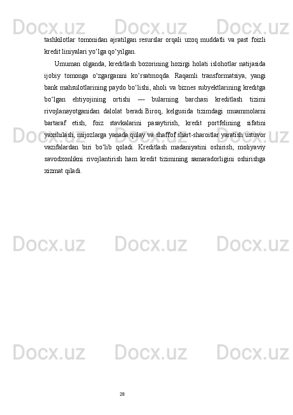 28tashkilotlar   tomonidan   ajratilgan   resurslar   orqali   uzoq   muddatli   va   past   foizli
kredit liniyalari yo‘lga qo‘yilgan.
Umuman  olganda,  kreditlash  bozorining  hozirgi  holati  islohotlar  natijasida
ijobiy   tomonga   o‘zgarganini   ko‘rsatmoqda.   Raqamli   transformatsiya,   yangi
bank mahsulotlarining paydo bo‘lishi, aholi va biznes subyektlarining kreditga
bo‘lgan   ehtiyojining   ortishi   —   bularning   barchasi   kreditlash   tizimi
rivojlanayotganidan   dalolat   beradi.Biroq,   kelgusida   tizimdagi   muammolarni
bartaraf   etish,   foiz   stavkalarini   pasaytirish,   kredit   portfelining   sifatini
yaxshilash, mijozlarga yanada qulay va shaffof shart-sharoitlar yaratish ustuvor
vazifalardan   biri   bo‘lib   qoladi.   Kreditlash   madaniyatini   oshirish,   moliyaviy
savodxonlikni   rivojlantirish   ham   kredit   tizimining   samaradorligini   oshirishga
xizmat qiladi. 