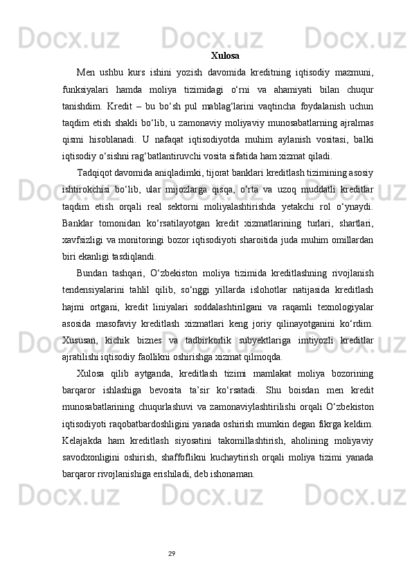 29 Xulosa
Men   ushbu   kurs   ishini   yozish   davomida   kreditning   iqtisodiy   mazmuni,
funksiyalari   hamda   moliya   tizimidagi   o‘rni   va   ahamiyati   bilan   chuqur
tanishdim.   Kredit   –   bu   bo‘sh   pul   mablag‘larini   vaqtincha   foydalanish   uchun
taqdim   etish   shakli   bo‘lib,   u   zamonaviy   moliyaviy   munosabatlarning   ajralmas
qismi   hisoblanadi.   U   nafaqat   iqtisodiyotda   muhim   aylanish   vositasi,   balki
iqtisodiy o‘sishni rag‘batlantiruvchi vosita sifatida ham xizmat qiladi.
Tadqiqot davomida aniqladimki, tijorat banklari kreditlash tizimining asosiy
ishtirokchisi   bo‘lib,   ular   mijozlarga   qisqa,   o‘rta   va   uzoq   muddatli   kreditlar
taqdim   etish   orqali   real   sektorni   moliyalashtirishda   yetakchi   rol   o‘ynaydi.
Banklar   tomonidan   ko‘rsatilayotgan   kredit   xizmatlarining   turlari,   shartlari,
xavfsizligi va monitoringi bozor iqtisodiyoti sharoitida juda muhim omillardan
biri ekanligi tasdiqlandi.
Bundan   tashqari,   O‘zbekiston   moliya   tizimida   kreditlashning   rivojlanish
tendensiyalarini   tahlil   qilib,   so‘nggi   yillarda   islohotlar   natijasida   kreditlash
hajmi   ortgani,   kredit   liniyalari   soddalashtirilgani   va   raqamli   texnologiyalar
asosida   masofaviy   kreditlash   xizmatlari   keng   joriy   qilinayotganini   ko‘rdim.
Xususan,   kichik   biznes   va   tadbirkorlik   subyektlariga   imtiyozli   kreditlar
ajratilishi iqtisodiy faollikni oshirishga xizmat qilmoqda.
Xulosa   qilib   aytganda,   kreditlash   tizimi   mamlakat   moliya   bozorining
barqaror   ishlashiga   bevosita   ta’sir   ko‘rsatadi.   Shu   boisdan   men   kredit
munosabatlarining   chuqurlashuvi   va   zamonaviylashtirilishi   orqali   O‘zbekiston
iqtisodiyoti raqobatbardoshligini yanada oshirish mumkin degan fikrga keldim.
Kelajakda   ham   kreditlash   siyosatini   takomillashtirish,   aholining   moliyaviy
savodxonligini   oshirish,   shaffoflikni   kuchaytirish   orqali   moliya   tizimi   yanada
barqaror rivojlanishiga erishiladi, deb ishonaman. 