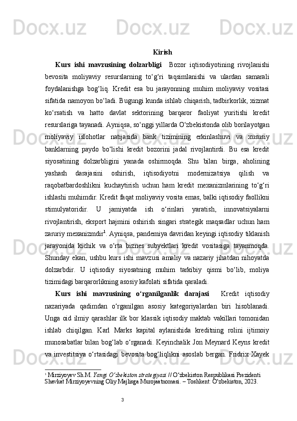 3 Kirish
Kurs   ishi   mavzusining   dolzarbligi     Bozor   iqtisodiyotining   rivojlanishi
bevosita   moliyaviy   resurslarning   to‘g‘ri   taqsimlanishi   va   ulardan   samarali
foydalanishga   bog‘liq.   Kredit   esa   bu   jarayonning   muhim   moliyaviy   vositasi
sifatida namoyon bo‘ladi. Bugungi kunda ishlab chiqarish, tadbirkorlik, xizmat
ko‘rsatish   va   hatto   davlat   sektorining   barqaror   faoliyat   yuritishi   kredit
resurslariga tayanadi. Ayniqsa, so‘nggi yillarda O‘zbekistonda olib borilayotgan
moliyaviy   islohotlar   natijasida   bank   tizimining   erkinlashuvi   va   xususiy
banklarning   paydo   bo‘lishi   kredit   bozorini   jadal   rivojlantirdi.   Bu   esa   kredit
siyosatining   dolzarbligini   yanada   oshirmoqda.   Shu   bilan   birga,   aholining
yashash   darajasini   oshirish,   iqtisodiyotni   modernizatsiya   qilish   va
raqobatbardoshlikni   kuchaytirish   uchun   ham   kredit   mexanizmlarining   to‘g‘ri
ishlashi muhimdir. Kredit faqat moliyaviy vosita emas, balki iqtisodiy faollikni
stimulyatoridir.   U   jamiyatda   ish   o‘rinlari   yaratish,   innovatsiyalarni
rivojlantirish,   eksport   hajmini   oshirish   singari   strategik   maqsadlar   uchun   ham
zaruriy mexanizmdir 1
.  Ayniqsa, pandemiya davridan keyingi iqtisodiy tiklanish
jarayonida   kichik   va   o‘rta   biznes   subyektlari   kredit   vositasiga   tayanmoqda.
Shunday   ekan,   ushbu   kurs   ishi   mavzusi   amaliy   va   nazariy   jihatdan   nihoyatda
dolzarbdir.   U   iqtisodiy   siyosatning   muhim   tarkibiy   qismi   bo‘lib,   moliya
tizimidagi barqarorlikning asosiy kafolati sifatida qaraladi.
Kurs   ishi   mavzusining   o‘rganilganlik   darajasi     Kredit   iqtisodiy
nazariyada   qadimdan   o‘rganilgan   asosiy   kategoriyalardan   biri   hisoblanadi.
Unga   oid   ilmiy   qarashlar   ilk   bor   klassik   iqtisodiy   maktab   vakillari   tomonidan
ishlab   chiqilgan.   Karl   Marks   kapital   aylanishida   kreditning   rolini   ijtimoiy
munosabatlar   bilan  bog‘lab o‘rganadi.  Keyinchalik  Jon  Meynard  Keyns  kredit
va   investitsiya   o‘rtasidagi   bevosita   bog‘liqlikni   asoslab   bergan.   Fridrix   Xayek
1
  Mirziyoyev Sh.M.  Yangi O‘zbekiston strategiyasi  // O‘zbekiston Respublikasi Prezidenti 
Shavkat Mirziyoyevning Oliy Majlisga Murojaatnomasi. – Toshkent: O‘zbekiston, 2023. 