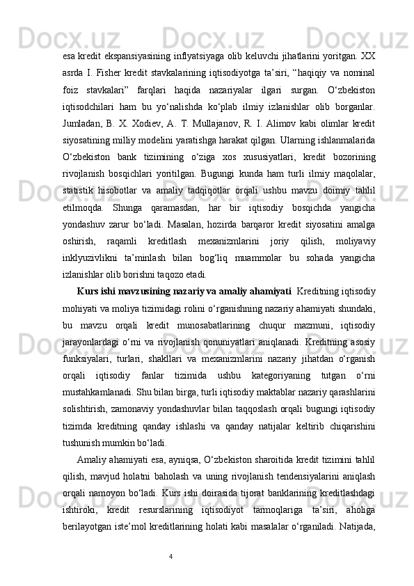 4esa kredit ekspansiyasining inflyatsiyaga olib keluvchi jihatlarini yoritgan. XX
asrda   I.   Fisher   kredit   stavkalarining   iqtisodiyotga   ta’siri,   “haqiqiy   va   nominal
foiz   stavkalari”   farqlari   haqida   nazariyalar   ilgari   surgan.   O‘zbekiston
iqtisodchilari   ham   bu   yo‘nalishda   ko‘plab   ilmiy   izlanishlar   olib   borganlar.
Jumladan,   B.   X.   Xodiev,   A.   T.   Mullajanov,   R.   I.   Alimov   kabi   olimlar   kredit
siyosatining milliy modelini yaratishga harakat qilgan. Ularning ishlanmalarida
O‘zbekiston   bank   tizimining   o‘ziga   xos   xususiyatlari,   kredit   bozorining
rivojlanish   bosqichlari   yoritilgan.   Bugungi   kunda   ham   turli   ilmiy   maqolalar,
statistik   hisobotlar   va   amaliy   tadqiqotlar   orqali   ushbu   mavzu   doimiy   tahlil
etilmoqda.   Shunga   qaramasdan,   har   bir   iqtisodiy   bosqichda   yangicha
yondashuv   zarur   bo‘ladi.   Masalan,   hozirda   barqaror   kredit   siyosatini   amalga
oshirish,   raqamli   kreditlash   mexanizmlarini   joriy   qilish,   moliyaviy
inklyuzivlikni   ta’minlash   bilan   bog‘liq   muammolar   bu   sohada   yangicha
izlanishlar olib borishni taqozo etadi.
Kurs ishi mavzusining nazariy va amaliy ahamiyati   Kreditning iqtisodiy
mohiyati va moliya tizimidagi rolini o‘rganishning nazariy ahamiyati shundaki,
bu   mavzu   orqali   kredit   munosabatlarining   chuqur   mazmuni,   iqtisodiy
jarayonlardagi   o‘rni   va   rivojlanish   qonuniyatlari   aniqlanadi.   Kreditning   asosiy
funksiyalari,   turlari,   shakllari   va   mexanizmlarini   nazariy   jihatdan   o‘rganish
orqali   iqtisodiy   fanlar   tizimida   ushbu   kategoriyaning   tutgan   o‘rni
mustahkamlanadi. Shu bilan birga, turli iqtisodiy maktablar nazariy qarashlarini
solishtirish, zamonaviy yondashuvlar bilan taqqoslash orqali bugungi iqtisodiy
tizimda   kreditning   qanday   ishlashi   va   qanday   natijalar   keltirib   chiqarishini
tushunish mumkin bo‘ladi.
Amaliy ahamiyati esa, ayniqsa, O‘zbekiston sharoitida kredit tizimini tahlil
qilish,   mavjud   holatni   baholash   va   uning   rivojlanish   tendensiyalarini   aniqlash
orqali   namoyon bo‘ladi.  Kurs  ishi  doirasida  tijorat   banklarining  kreditlashdagi
ishtiroki,   kredit   resurslarining   iqtisodiyot   tarmoqlariga   ta’siri,   aholiga
berilayotgan iste’mol kreditlarining holati kabi masalalar o‘rganiladi. Natijada, 