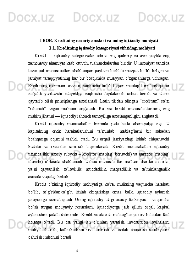 6I BOB. Kreditning nazariy asoslari va uning iqtisodiy mohiyati
1.1. Kreditning iqtisodiy kategoriyasi sifatidagi mohiyati
Kredit   —   iqtisodiy   kategoriyalar   ichida   eng   qadimiy   va   ayni   paytda   eng
zamonaviy ahamiyat kasb etuvchi tushunchalardan biridir. U insoniyat tarixida
tovar-pul munosabatlari  shakllangan  paytdan boshlab mavjud bo‘lib kelgan va
jamiyat   taraqqiyotining   har   bir   bosqichida   muayyan   o‘zgarishlarga   uchragan.
Kreditning   mazmuni,   avvalo,   vaqtincha   bo‘sh   turgan   mablag‘larni   boshqa   bir
xo‘jalik   yurituvchi   subyektga   vaqtincha   foydalanish   uchun   berish   va   ularni
qaytarib   olish   prinsiplariga   asoslanadi.   Lotin   tilidan   olingan   “creditum”   so‘zi
“ishonch”   degan   ma’noni   anglatadi.   Bu   esa   kredit   munosabatlarining   eng
muhim jihatini — iqtisodiy ishonch tamoyiliga asoslanganligini anglatadi.
Kredit   iqtisodiy   munosabatlar   tizimida   juda   katta   ahamiyatga   ega.   U
kapitalning   erkin   harakatlanishini   ta’minlab,   mablag‘larni   bir   sohadan
boshqasiga   oqimini   tashkil   etadi.   Bu   orqali   jamiyatdagi   ishlab   chiqaruvchi
kuchlar   va   resurslar   samarali   taqsimlanadi.   Kredit   munosabatlari   iqtisodiy
tizimda ikki asosiy subyekt – kreditor (mablag‘ beruvchi) va qarzdor (mablag‘
oluvchi)   o‘rtasida   shakllanadi.   Ushbu   munosabatlar   ma’lum   shartlar   asosida,
ya’ni   qaytarilish,   to‘lovlilik,   muddatlilik,   maqsadlilik   va   ta’minlanganlik
asosida vujudga keladi.
Kredit   o‘zining   iqtisodiy   mohiyatiga   ko‘ra,   mulkning   vaqtincha   harakati
bo‘lib,   to‘g‘ridan-to‘g‘ri   ishlab   chiqarishga   emas,   balki   iqtisodiy   aylanish
jarayoniga   xizmat   qiladi.   Uning   iqtisodiyotdagi   asosiy   funksiyasi   –   vaqtincha
bo‘sh   turgan   moliyaviy   resurslarni   iqtisodiyotga   jalb   qilish   orqali   kapital
aylanishini  jadallashtirishdir. Kredit  vositasida  mablag‘lar passiv holatdan faol
holatga   o‘tadi.   Bu   esa   yangi   ish   o‘rinlari   yaratish,   investitsion   loyihalarni
moliyalashtirish,   tadbirkorlikni   rivojlantirish   va   ishlab   chiqarish   salohiyatini
oshirish imkonini beradi. 