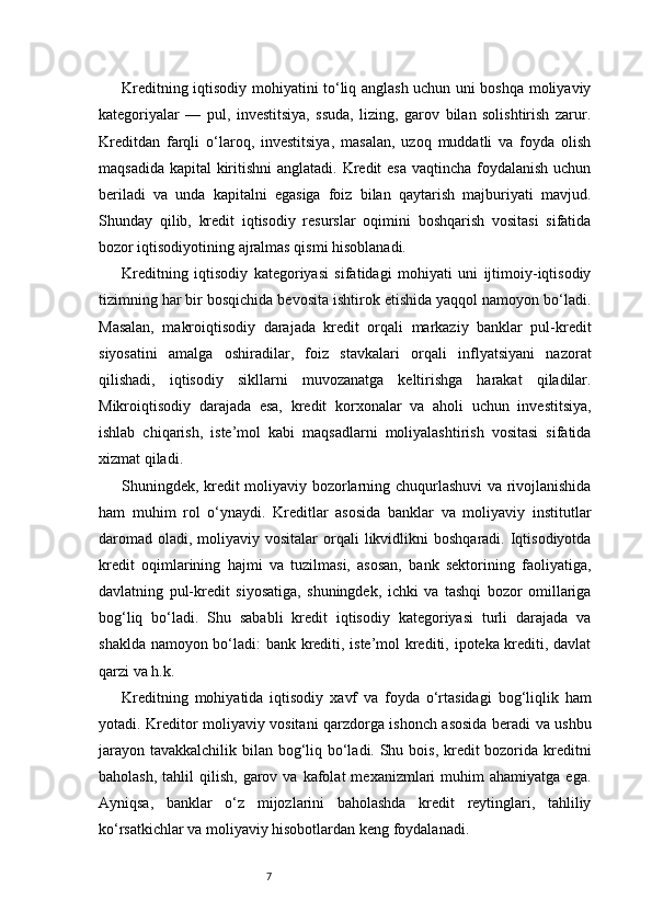 7Kreditning iqtisodiy mohiyatini to‘liq anglash uchun uni boshqa moliyaviy
kategoriyalar   —   pul,   investitsiya,   ssuda,   lizing,   garov   bilan   solishtirish   zarur.
Kreditdan   farqli   o‘laroq,   investitsiya,   masalan,   uzoq   muddatli   va   foyda   olish
maqsadida kapital  kiritishni  anglatadi. Kredit  esa vaqtincha foydalanish uchun
beriladi   va   unda   kapitalni   egasiga   foiz   bilan   qaytarish   majburiyati   mavjud.
Shunday   qilib,   kredit   iqtisodiy   resurslar   oqimini   boshqarish   vositasi   sifatida
bozor iqtisodiyotining ajralmas qismi hisoblanadi.
Kreditning   iqtisodiy   kategoriyasi   sifatidagi   mohiyati   uni   ijtimoiy-iqtisodiy
tizimning har bir bosqichida bevosita ishtirok etishida yaqqol namoyon bo‘ladi.
Masalan,   makroiqtisodiy   darajada   kredit   orqali   markaziy   banklar   pul-kredit
siyosatini   amalga   oshiradilar,   foiz   stavkalari   orqali   inflyatsiyani   nazorat
qilishadi,   iqtisodiy   sikllarni   muvozanatga   keltirishga   harakat   qiladilar.
Mikroiqtisodiy   darajada   esa,   kredit   korxonalar   va   aholi   uchun   investitsiya,
ishlab   chiqarish,   iste’mol   kabi   maqsadlarni   moliyalashtirish   vositasi   sifatida
xizmat qiladi.
Shuningdek, kredit moliyaviy bozorlarning chuqurlashuvi va rivojlanishida
ham   muhim   rol   o‘ynaydi.   Kreditlar   asosida   banklar   va   moliyaviy   institutlar
daromad  oladi,  moliyaviy  vositalar   orqali   likvidlikni   boshqaradi.  Iqtisodiyotda
kredit   oqimlarining   hajmi   va   tuzilmasi,   asosan,   bank   sektorining   faoliyatiga,
davlatning   pul-kredit   siyosatiga,   shuningdek,   ichki   va   tashqi   bozor   omillariga
bog‘liq   bo‘ladi.   Shu   sababli   kredit   iqtisodiy   kategoriyasi   turli   darajada   va
shaklda namoyon bo‘ladi: bank krediti, iste’mol krediti, ipoteka krediti, davlat
qarzi va h.k.
Kreditning   mohiyatida   iqtisodiy   xavf   va   foyda   o‘rtasidagi   bog‘liqlik   ham
yotadi. Kreditor moliyaviy vositani qarzdorga ishonch asosida beradi va ushbu
jarayon tavakkalchilik bilan bog‘liq bo‘ladi. Shu bois, kredit bozorida kreditni
baholash,   tahlil  qilish,   garov  va   kafolat  mexanizmlari  muhim   ahamiyatga  ega.
Ayniqsa,   banklar   o‘z   mijozlarini   baholashda   kredit   reytinglari,   tahliliy
ko‘rsatkichlar va moliyaviy hisobotlardan keng foydalanadi. 
