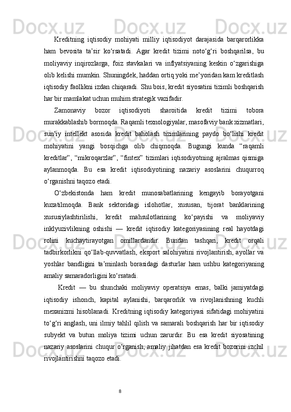 8Kreditning   iqtisodiy   mohiyati   milliy   iqtisodiyot   darajasida   barqarorlikka
ham   bevosita   ta’sir   ko‘rsatadi.   Agar   kredit   tizimi   noto‘g‘ri   boshqarilsa,   bu
moliyaviy   inqirozlarga,   foiz   stavkalari   va   inflyatsiyaning   keskin   o‘zgarishiga
olib kelishi mumkin. Shuningdek, haddan ortiq yoki me’yoridan kam kreditlash
iqtisodiy faollikni izdan chiqaradi. Shu bois, kredit siyosatini tizimli boshqarish
har bir mamlakat uchun muhim strategik vazifadir.
Zamonaviy   bozor   iqtisodiyoti   sharoitida   kredit   tizimi   tobora
murakkablashib bormoqda. Raqamli texnologiyalar, masofaviy bank xizmatlari,
sun’iy   intellekt   asosida   kredit   baholash   tizimlarining   paydo   bo‘lishi   kredit
mohiyatini   yangi   bosqichga   olib   chiqmoqda.   Bugungi   kunda   “raqamli
kreditlar”,   “mikroqarzlar”,   “fintex”   tizimlari   iqtisodiyotning   ajralmas   qismiga
aylanmoqda.   Bu   esa   kredit   iqtisodiyotining   nazariy   asoslarini   chuqurroq
o‘rganishni taqozo etadi.
O‘zbekistonda   ham   kredit   munosabatlarining   kengayib   borayotgani
kuzatilmoqda.   Bank   sektoridagi   islohotlar,   xususan,   tijorat   banklarining
xususiylashtirilishi,   kredit   mahsulotlarining   ko‘payishi   va   moliyaviy
inklyuzivlikning   oshishi   —   kredit   iqtisodiy   kategoriyasining   real   hayotdagi
rolini   kuchaytirayotgan   omillardandir.   Bundan   tashqari,   kredit   orqali
tadbirkorlikni   qo‘llab-quvvatlash,   eksport   salohiyatini  rivojlantirish,  ayollar  va
yoshlar   bandligini   ta’minlash   borasidagi   dasturlar   ham   ushbu   kategoriyaning
amaliy samaradorligini ko‘rsatadi.
  Kredit   —   bu   shunchaki   moliyaviy   operatsiya   emas,   balki   jamiyatdagi
iqtisodiy   ishonch,   kapital   aylanishi,   barqarorlik   va   rivojlanishning   kuchli
mexanizmi hisoblanadi. Kreditning iqtisodiy kategoriyasi  sifatidagi mohiyatini
to‘g‘ri   anglash,   uni   ilmiy   tahlil   qilish   va   samarali   boshqarish   har   bir   iqtisodiy
subyekt   va   butun   moliya   tizimi   uchun   zarurdir.   Bu   esa   kredit   siyosatining
nazariy   asoslarini   chuqur   o‘rganish,   amaliy   jihatdan   esa   kredit   bozorini   izchil
rivojlantirishni taqozo etadi. 